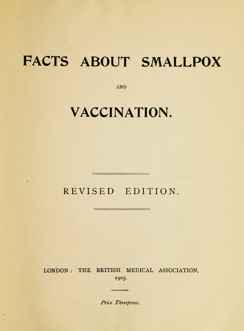 FACTS ABOUT SMALLPOX AND VACCINATION. REVISED EDITION. LONDON : THE BRITISH MEDICAL ASSOCIATION, 1905. Price Threepence.
