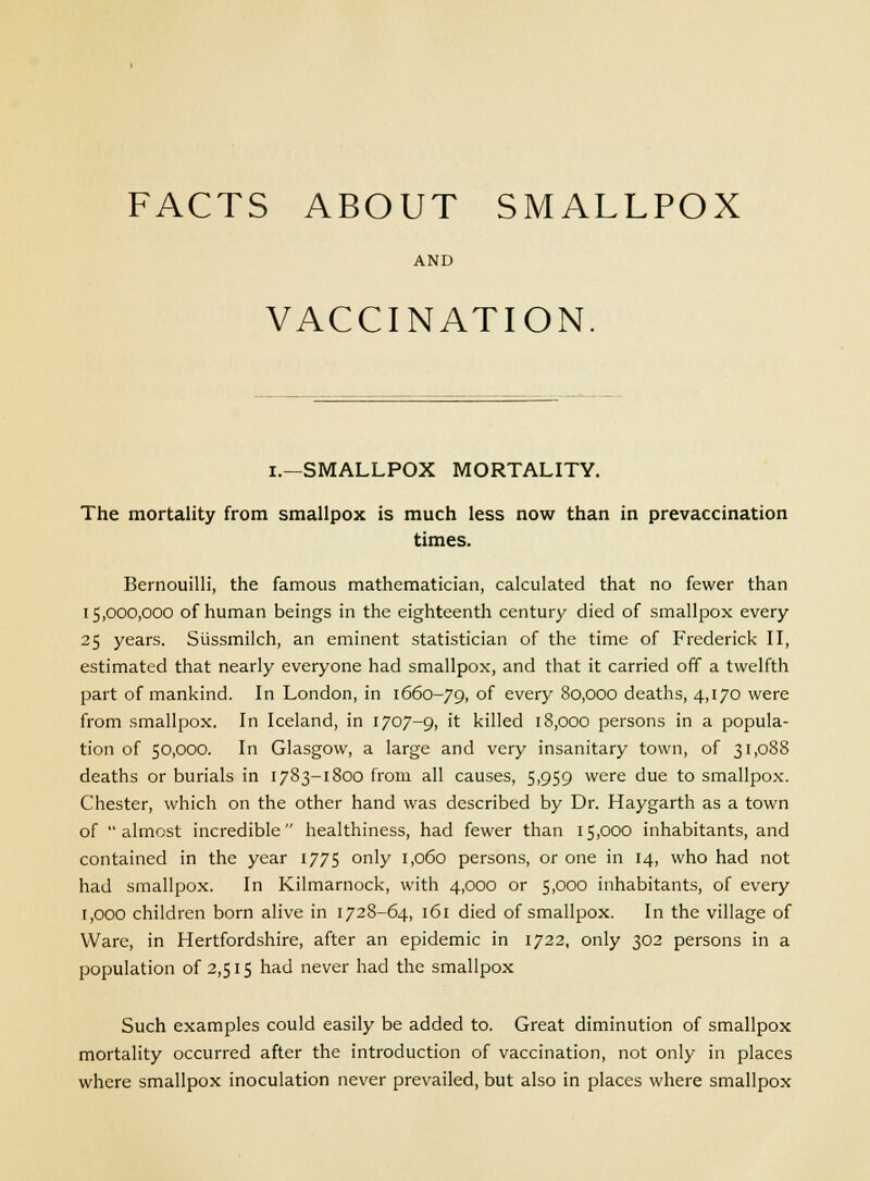 AND VACCINATION I.—SMALLPOX MORTALITY. The mortality from smallpox is much less now than in prevaccination times. Bernouilli, the famous mathematician, calculated that no fewer than 15,000,000 of human beings in the eighteenth century died of smallpox every 25 years. Stissmilch, an eminent statistician of the time of Frederick II, estimated that nearly everyone had smallpox, and that it carried off a twelfth part of mankind. In London, in 1660-79, OI every 80,000 deaths, 4,170 were from smallpox. In Iceland, in 1707-9, it killed 18,000 persons in a popula- tion of 50,000. In Glasgow, a large and very insanitary town, of 31,088 deaths or burials in 1783-1800 from all causes, 5,959 were due to smallpox. Chester, which on the other hand was described by Dr. Haygarth as a town of almost incredible healthiness, had fewer than 15,000 inhabitants, and contained in the year 1775 only 1,060 persons, or one in 14, who had not had smallpox. In Kilmarnock, with 4,000 or 5,000 inhabitants, of every 1,000 children born alive in 1728-64, 161 died of smallpox. In the village of Ware, in Hertfordshire, after an epidemic in 1722, only 302 persons in a population of 2,515 had never had the smallpox Such examples could easily be added to. Great diminution of smallpox mortality occurred after the introduction of vaccination, not only in places where smallpox inoculation never prevailed, but also in places where smallpox