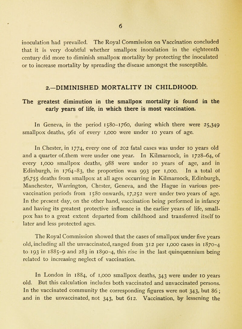 inoculation had prevailed. The Royal Commission on Vaccination concluded that it is very doubtful whether smallpox inoculation in the eighteenth century did more to diminish smallpox mortality by protecting the inoculated or to increase mortality by spreading the disease amongst the susceptible. 2.—DIMINISHED MORTALITY IN CHILDHOOD. The greatest diminution in the smallpox mortality is found in the early years of life, in which there is most vaccination. In Geneva, in the period 1580-1760, during which there were 25,349 smallpox deaths, 961 of every 1,000 were under 10 years of age. In Chester, in 1774, every one of 202 fatal cases was under 10 years old and a quarter of them were under one year. In Kilmarnock, in 1728-64, of every 1,000 smallpox deaths, 988 were under 10 years of age, and in Edinburgh, in 1764-83, the proportion was 993 per 1,000. In a total ot 36,755 deaths from smallpox at all ages occurring in Kilmarnock, Edinburgh, Manchester, Warrington, Chester, Geneva, and the Hague in various pre- vaccination periods from 1580 onwards, 17,252 were under two years of age. In the present day, on the other hand, vaccination being performed in infancy and having its greatest protective influence in the earlier years of life, small- pox has to a great extent departed from childhood and transferred itself to later and less protected ages. The Royal Commission showed that the cases of smallpox under five years old, including all the unvaccinated, ranged from 312 per 1,000 cases in 1870-4 to 193 in 1885-9 ar>d 283 in 1890-4, this rise in the last quinquennium being related to increasing neglect of vaccination. In London in 1884, of 1,000 smallpox deaths, 343 were under 10 years old. But this calculation includes both vaccinated and unvaccinated persons. In the vaccinated community the corresponding figures were not 343, but 86; and in the unvaccinated, not 343, but 612. Vaccination, by lessening the