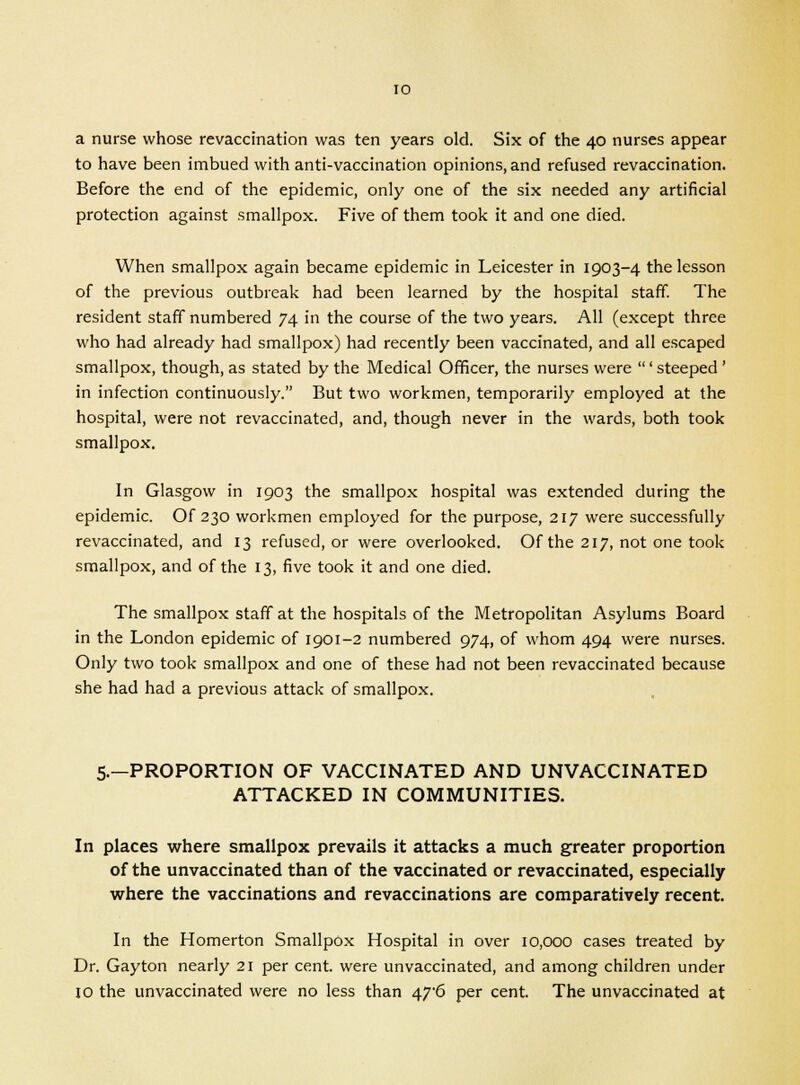 a nurse whose revaccination was ten years old. Six of the 40 nurses appear to have been imbued with anti-vaccination opinions, and refused revaccination. Before the end of the epidemic, only one of the six needed any artificial protection against smallpox. Five of them took it and one died. When smallpox again became epidemic in Leicester in 1903-4 the lesson of the previous outbreak had been learned by the hospital staff. The resident staff numbered 74 in the course of the two years. All (except three who had already had smallpox) had recently been vaccinated, and all escaped smallpox, though, as stated by the Medical Officer, the nurses were ' steeped' in infection continuously. But two workmen, temporarily employed at the hospital, were not revaccinated, and, though never in the wards, both took smallpox. In Glasgow in 1903 the smallpox hospital was extended during the epidemic. Of 230 workmen employed for the purpose, 217 were successfully revaccinated, and 13 refused, or were overlooked. Of the 217, not one took smallpox, and of the 13, five took it and one died. The smallpox staff at the hospitals of the Metropolitan Asylums Board in the London epidemic of 1901-2 numbered 974, of whom 494 were nurses. Only two took smallpox and one of these had not been revaccinated because she had had a previous attack of smallpox. 5.—PROPORTION OF VACCINATED AND UNVACCINATED ATTACKED IN COMMUNITIES. In places where smallpox prevails it attacks a much greater proportion of the unvaccinated than of the vaccinated or revaccinated, especially where the vaccinations and revaccinations are comparatively recent. In the Homerton Smallpox Hospital in over 10,000 cases treated by Dr. Gayton nearly 21 per cent, were unvaccinated, and among children under 10 the unvaccinated were no less than 47'6 per cent. The unvaccinated at