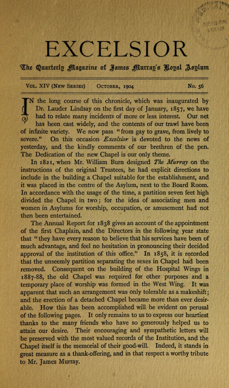EXCELSIOR 'She <!]}narterlj) Jttagajjine of Jame0 Jfturrar/g ^ogal JUg-lam Vol. XIV (New Series) October, 1904 No. 56 rN the long course of this chronicle, which was inaugurated by Dr. Lauder Lindsay on the first day of January, 1857, we have had to relate many incidents of more or less interest. Our net has been cast widely, and the contents of our trawl have been of infinite variety. We now pass  from gay to grave, from lively to severe. On this occasion Excelsior is devoted to the news of yesterday, and the kindly comments of our brethren of the pen. The Dedication of the new Chapel is our only theme. In 1821, when Mr. William Burn designed The Murray on the instructions of the original Trustees, he had explicit directions to include in the building a Chapel suitable for the establishment, and it was placed in the centre of the Asylum, next to the Board Room. In accordance with the usage of the time, a partition seven feet high divided the Chapel in two; for the idea of associating men and women in Asylums for worship, occupation, or amusement had not then been entertained. The Annual Report for 1838 gives an account of the appointment of the first Chaplain, and the Directors in the following year state that  they have every reason to believe that his services have been of much advantage, and feel no hesitation in pronouncing their decided approval of the institution of this office. In 1858, it is recorded that the unseemly partition separating the sexes in Chapel had been removed. Consequent on the building of the Hospital Wings in 1887-88, the old Chapel was required for other purposes and a temporary place of worship was formed in the West Wing. It was apparent that such an arrangement was only tolerable as a makeshift; and the erection of a detached Chapel became more than ever desir- able. How this has been accomplished will be evident on perusal of the following pages. It only remains to us to express our heartiest thanks to the many friends who have so generously helped us to attain our desire. Their encouraging and sympathetic letters will be preserved with the most valued records of the Institution, and the Chapel itself is the memorial of their good-will. Indeed, it stands in great measure as a thank-offering, and in that respect a worthy tribute to Mr. James Murray.