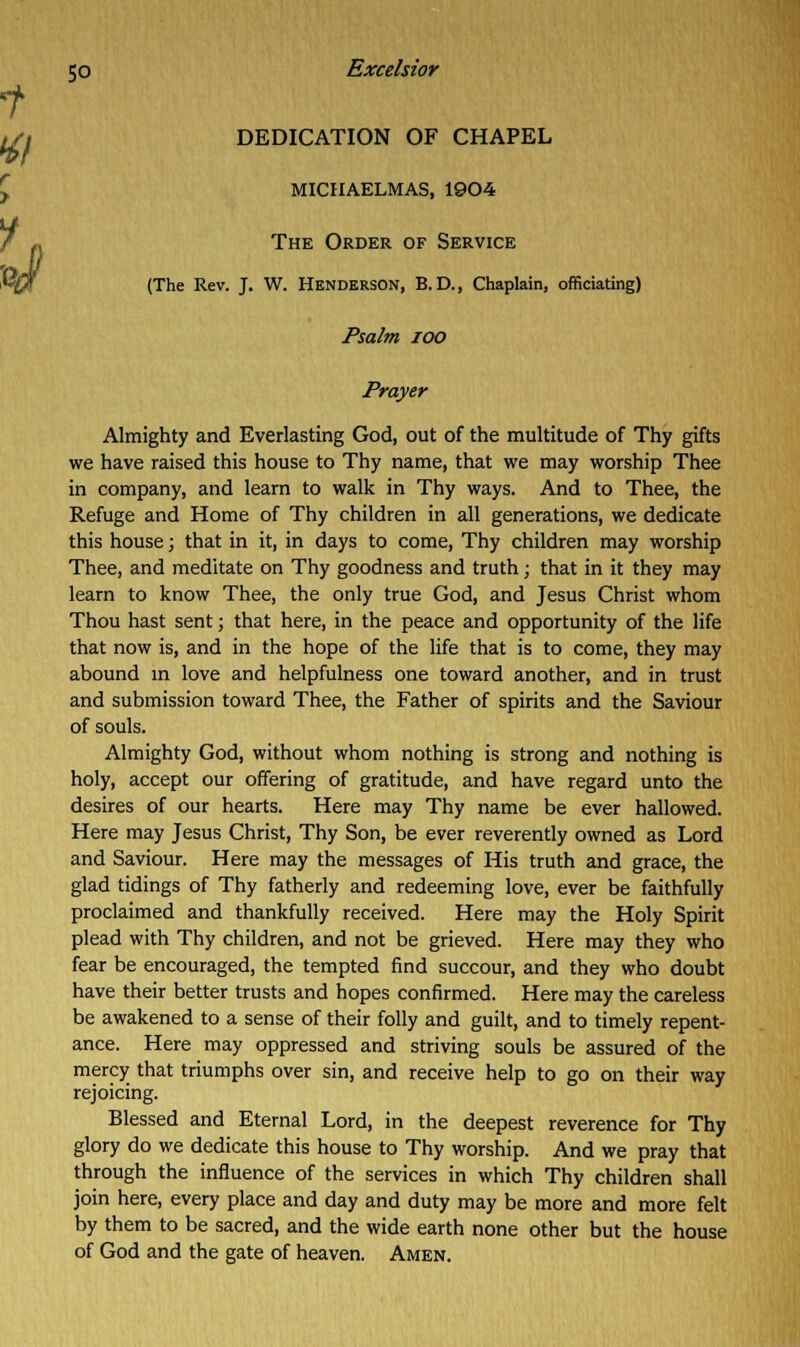 DEDICATION OF CHAPEL MICHAELMAS, 1904 The Order of Service (The Rev. J. W. Henderson, B. D., Chaplain, officiating) Psalm ioo Prayer Almighty and Everlasting God, out of the multitude of Thy gifts we have raised this house to Thy name, that we may worship Thee in company, and learn to walk in Thy ways. And to Thee, the Refuge and Home of Thy children in all generations, we dedicate this house; that in it, in days to come, Thy children may worship Thee, and meditate on Thy goodness and truth; that in it they may learn to know Thee, the only true God, and Jesus Christ whom Thou hast sent; that here, in the peace and opportunity of the life that now is, and in the hope of the life that is to come, they may abound in love and helpfulness one toward another, and in trust and submission toward Thee, the Father of spirits and the Saviour of souls. Almighty God, without whom nothing is strong and nothing is holy, accept our offering of gratitude, and have regard unto the desires of our hearts. Here may Thy name be ever hallowed. Here may Jesus Christ, Thy Son, be ever reverently owned as Lord and Saviour. Here may the messages of His truth and grace, the glad tidings of Thy fatherly and redeeming love, ever be faithfully proclaimed and thankfully received. Here may the Holy Spirit plead with Thy children, and not be grieved. Here may they who fear be encouraged, the tempted find succour, and they who doubt have their better trusts and hopes confirmed. Here may the careless be awakened to a sense of their folly and guilt, and to timely repent- ance. Here may oppressed and striving souls be assured of the mercy that triumphs over sin, and receive help to go on their way rejoicing. Blessed and Eternal Lord, in the deepest reverence for Thy glory do we dedicate this house to Thy worship. And we pray that through the influence of the services in which Thy children shall join here, every place and day and duty may be more and more felt by them to be sacred, and the wide earth none other but the house of God and the gate of heaven. Amen.