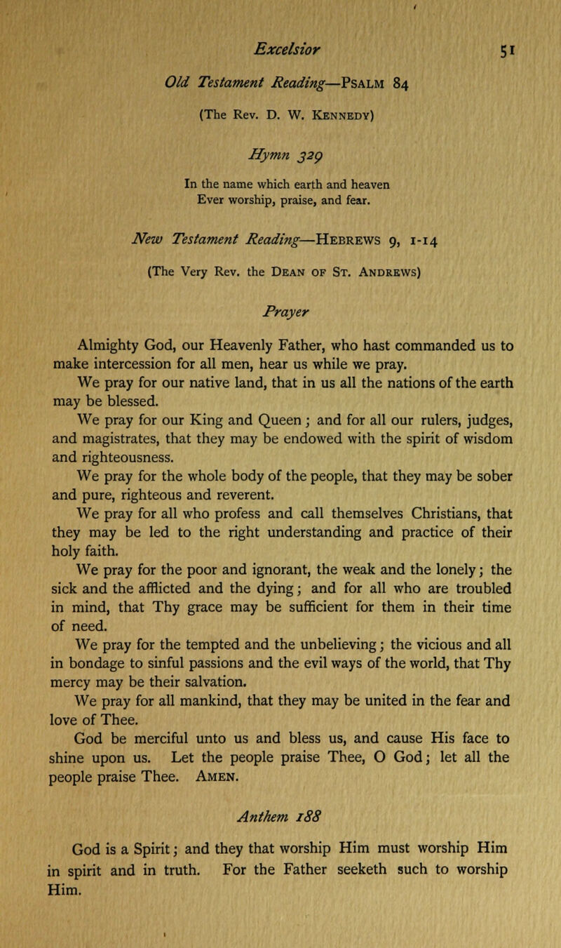Old Testament Reading—Psalm 84 (The Rev. D. W. Kennedy) Hymn 329 In the name which earth and heaven Ever worship, praise, and fear. New Testament Reading—Hebrews 9, 1-14 (The Very Rev. the Dean op St. Andrews) Prayer Almighty God, our Heavenly Father, who hast commanded us to make intercession for all men, hear us while we pray. We pray for our native land, that in us all the nations of the earth may be blessed. We pray for our King and Queen; and for all our rulers, judges, and magistrates, that they may be endowed with the spirit of wisdom and righteousness. We pray for the whole body of the people, that they may be sober and pure, righteous and reverent. We pray for all who profess and call themselves Christians, that they may be led to the right understanding and practice of their holy faith. We pray for the poor and ignorant, the weak and the lonely; the sick and the afflicted and the dying; and for all who are troubled in mind, that Thy grace may be sufficient for them in their time of need. We pray for the tempted and the unbelieving; the vicious and all in bondage to sinful passions and the evil ways of the world, that Thy mercy may be their salvation. We pray for all mankind, that they may be united in the fear and love of Thee. God be merciful unto us and bless us, and cause His face to shine upon us. Let the people praise Thee, O God; let all the people praise Thee. Amen. Anthem 188 God is a Spirit; and they that worship Him must worship Him in spirit and in truth. For the Father seeketh such to worship Him.