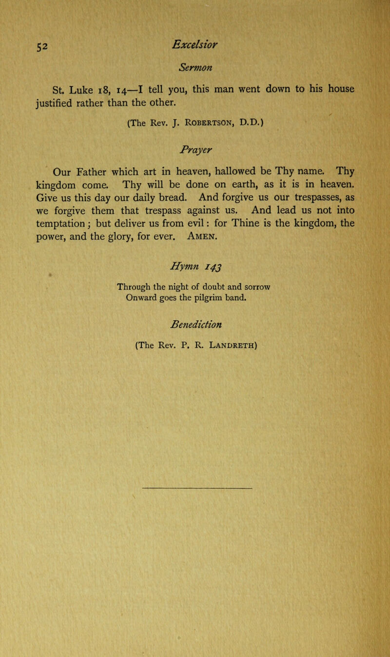 Sermon St. Luke 18, 14—I tell you, this man went down to his house justified rather than the other. (The Rev. J. Robertson, D.D.) Prayer Our Father which art in heaven, hallowed be Thy name. Thy kingdom come. Thy will be done on earth, as it is in heaven. Give us this day our daily bread. And forgive us our trespasses, as we forgive them that trespass against us. And lead us not into temptation; but deliver us from evil: for Thine is the kingdom, the power, and the glory, for ever. Amen. Hymn 143 Through the night of doubt and sorrow Onward goes the pilgrim band. Benediction (The Rev. P. R. Landreth)