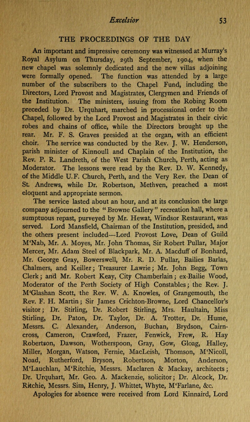 THE PROCEEDINGS OF THE DAY An important and impressive ceremony was witnessed at Murray's Royal Asylum on Thursday, 29th September, 1904, when the new chapel was solemnly dedicated and the new villas adjoining were formally opened. The function was attended by a large number of the subscribers to the Chapel Fund, including the Directors, Lord Provost and Magistrates, Clergymen and Friends of the Institution. The ministers, issuing from the Robing Room preceded by Dr. Urquhart, marched in processional order to the Chapel, followed by the Lord Provost and Magistrates in their civic robes and chains of office, while the Directors brought up the rear. Mr. F. S. Graves presided at the organ, with an efficient choir. The service was conducted by the Rev. J. W. Henderson, parish minister of Kinnoull and Chaplain of the Institution, the Rev. P. R. Landreth, of the West Parish Church, Perth, acting as Moderator. The lessons were read by the Rev. D. W. Kennedy, of the Middle U.F. Church, Perth, and the Very Rev. the Dean of St. Andrews, while Dr. Robertson, Methven, preached a most eloquent and appropriate sermon. The service lasted about an hour, and at its conclusion the large company adjourned to the Browne Gallery recreation hall, where a sumptuous repast, purveyed by Mr. Hewat, Windsor Restaurant, was served. Lord Mansfield, Chairman of the Institution, presided, and the others present included—Lord Provost Love, Dean of Guild M'Nab, Mr. A. Moyes, Mr. John Thomas, Sir Robert Pullar, Major Mercer, Mr. Adam Steel of Blackpark, Mr. A. Macduff of Bonhard, Mr. George Gray, Bowerswell, Mr. R. D. Pullar, Bailies Barlas, Chalmers, and Keiller; Treasurer Lawrie; Mr. John Begg, Town Clerk; and Mr. Robert Keay, City Chamberlain; ex-Bailie Wood, Moderator of the Perth Society of High Constables; the Rev. J. M'Glashan Scott, the Rev. W. A. Knowles, of Grangemouth, the Rev. F. H. Martin; Sir James Crichton-Browne, Lord Chancellor's visitor; Dr. Stirling, Dr. Robert Stirling, Mrs. Haultain, Miss Stirling, Dr. Paton, Dr. Taylor, Dr. A. Trotter, Dr. Hume, Messrs. C. Alexander, Anderson, Buchan, Brydson, Cairn- cross, Cameron, Crawford, Frazer, Fenwick, Frew, R. Hay Robertson, Dawson, Wotherspoon, Gray, Gow, Gloag, Halley, Miller, Morgan, Watson, Fernie, MacLeish, Thomson, M'Nicoll, Noad, Rutherford, Bryson, Robertson, Morton, Anderson, M'Lauchlan, M'Ritchie, Messrs. Maclaren & Mackay, architects; Dr. Urquhart, Mr. Geo. A. Mackenzie, solicitor; Dr. Alcock, Dr. Ritchie, Messrs. Sim, Henry, J. Whittet, Whyte, M'Farlane, &c. Apologies for absence were received from Lord Kinnaird, Lord