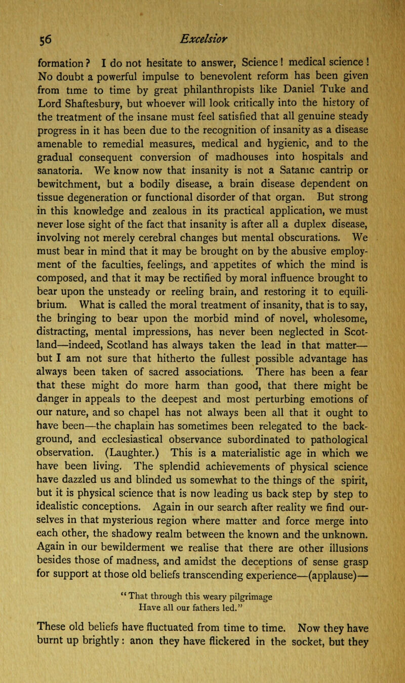 formation ? I do not hesitate to answer, Science! medical science ! No doubt a powerful impulse to benevolent reform has been given from time to time by great philanthropists like Daniel Tuke and Lord Shaftesbury, but whoever will look critically into the history of the treatment of the insane must feel satisfied that all genuine steady progress in it has been due to the recognition of insanity as a disease amenable to remedial measures, medical and hygienic, and to the gradual consequent conversion of madhouses into hospitals and sanatoria. We know now that insanity is not a Satanic cantrip or bewitchment, but a bodily disease, a brain disease dependent on tissue degeneration or functional disorder of that organ. But strong in this knowledge and zealous in its practical application, we must never lose sight of the fact that insanity is after all a duplex disease, involving not merely cerebral changes but mental obscurations. We must bear in mind that it may be brought on by the abusive employ- ment of the faculties, feelings, and appetites of which the mind is composed, and that it may be rectified by moral influence brought to bear upon the unsteady or reeling brain, and restoring it to equili- brium. What is called the moral treatment of insanity, that is to say, the bringing to bear upon the morbid mind of novel, wholesome, distracting, mental impressions, has never been neglected in Scot- land—indeed, Scotland has always taken the lead in that matter— but I am not sure that hitherto the fullest possible advantage has always been taken of sacred associations. There has been a fear that these might do more harm than good, that there might be danger in appeals to the deepest and most perturbing emotions of our nature, and so chapel has not always been all that it ought to have been—the chaplain has sometimes been relegated to the back- ground, and ecclesiastical observance subordinated to pathological observation. (Laughter.) This is a materialistic age in which we have been living. The splendid achievements of physical science have dazzled us and blinded us somewhat to the things of the spirit, but it is physical science that is now leading us back step by step to idealistic conceptions. Again in our search after reality we find our- selves in that mysterious region where matter and force merge into each other, the shadowy realm between the known and the unknown. Again in our bewilderment we realise that there are other illusions besides those of madness, and amidst the deceptions of sense grasp for support at those old beliefs transcending experience—(applause)— That through this weary pilgrimage Have all our fathers led. These old beliefs have fluctuated from time to time. Now they have burnt up brightly: anon they have flickered in the socket, but they