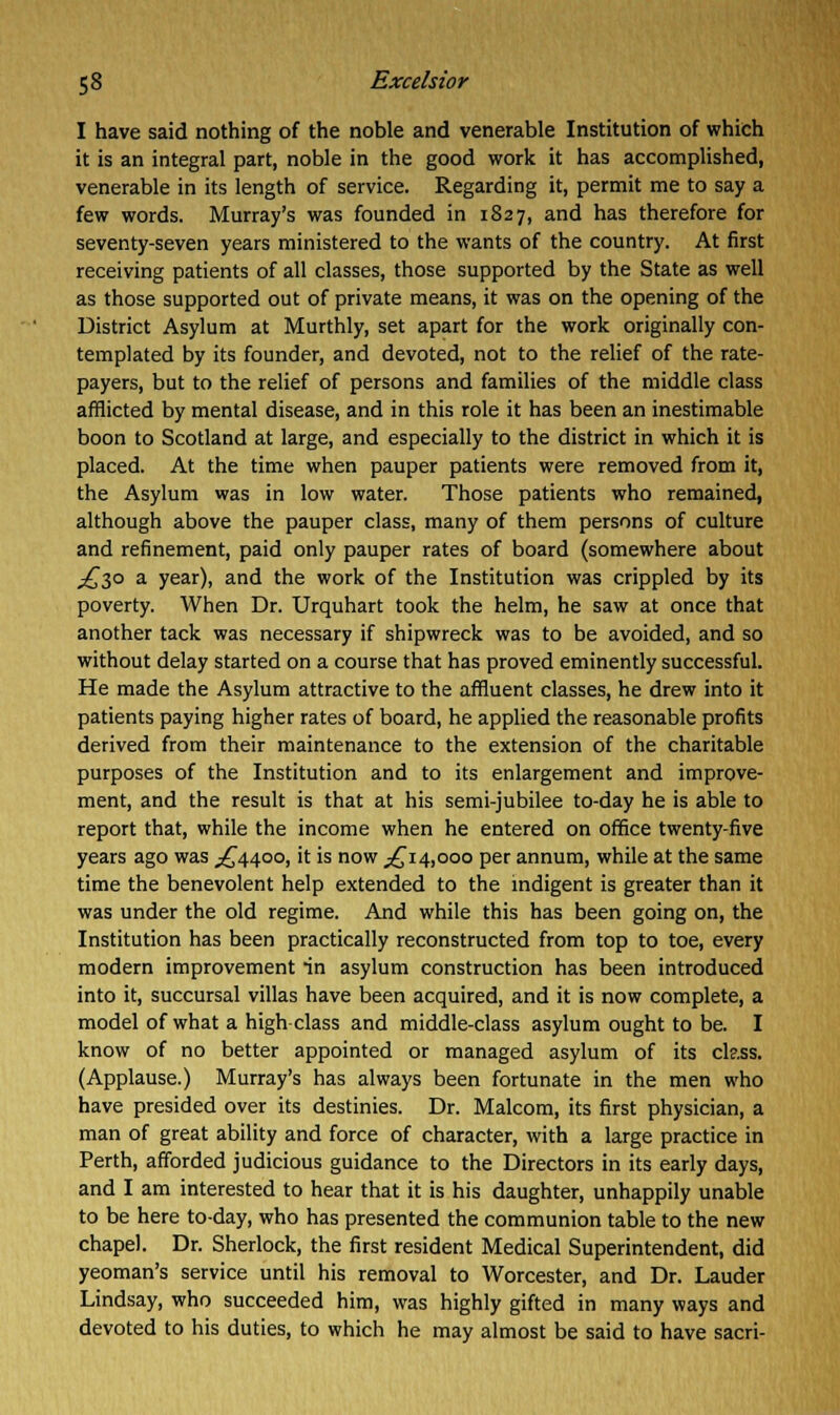 I have said nothing of the noble and venerable Institution of which it is an integral part, noble in the good work it has accomplished, venerable in its length of service. Regarding it, permit me to say a few words. Murray's was founded in 1827, and has therefore for seventy-seven years ministered to the wants of the country. At first receiving patients of all classes, those supported by the State as well as those supported out of private means, it was on the opening of the District Asylum at Murthly, set apart for the work originally con- templated by its founder, and devoted, not to the relief of the rate- payers, but to the relief of persons and families of the middle class afflicted by mental disease, and in this role it has been an inestimable boon to Scotland at large, and especially to the district in which it is placed. At the time when pauper patients were removed from it, the Asylum was in low water. Those patients who remained, although above the pauper class, many of them persons of culture and refinement, paid only pauper rates of board (somewhere about ^30 a year), and the work of the Institution was crippled by its poverty. When Dr. Urquhart took the helm, he saw at once that another tack was necessary if shipwreck was to be avoided, and so without delay started on a course that has proved eminently successful. He made the Asylum attractive to the affluent classes, he drew into it patients paying higher rates of board, he applied the reasonable profits derived from their maintenance to the extension of the charitable purposes of the Institution and to its enlargement and improve- ment, and the result is that at his semi-jubilee to-day he is able to report that, while the income when he entered on office twenty-five years ago was ^4400, it is now ^14,000 per annum, while at the same time the benevolent help extended to the indigent is greater than it was under the old regime. And while this has been going on, the Institution has been practically reconstructed from top to toe, every modern improvement in asylum construction has been introduced into it, succursal villas have been acquired, and it is now complete, a model of what a high class and middle-class asylum ought to be. I know of no better appointed or managed asylum of its ckss. (Applause.) Murray's has always been fortunate in the men who have presided over its destinies. Dr. Malcom, its first physician, a man of great ability and force of character, with a large practice in Perth, afforded judicious guidance to the Directors in its early days, and I am interested to hear that it is his daughter, unhappily unable to be here to-day, who has presented the communion table to the new chapel. Dr. Sherlock, the first resident Medical Superintendent, did yeoman's service until his removal to Worcester, and Dr. Lauder Lindsay, who succeeded him, was highly gifted in many ways and devoted to his duties, to which he may almost be said to have sacri-