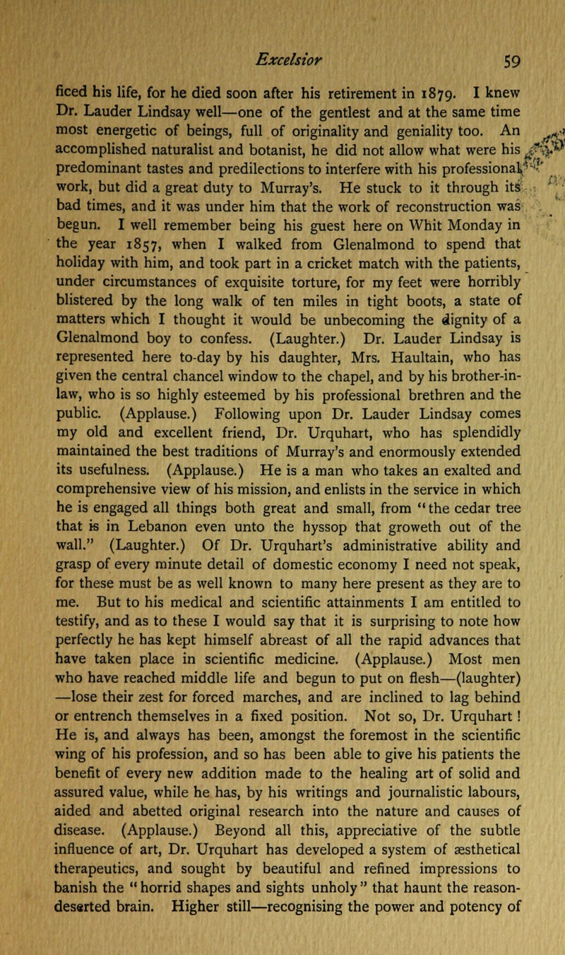ficed his life, for he died soon after his retirement in 1879. I knew Dr. Lauder Lindsay well—one of the gentlest and at the same time most energetic of beings, full of originality and geniality too. An ^a accomplished naturalist and botanist, he did not allow what were his $*$& predominant tastes and predilections to interfere with his professional '-'I' work, but did a great duty to Murray's. He stuck to it through its bad times, and it was under him that the work of reconstruction was begun. I well remember being his guest here on Whit Monday in the year 1857, when I walked from Glenalmond to spend that holiday with him, and took part in a cricket match with the patients, under circumstances of exquisite torture, for my feet were horribly blistered by the long walk of ten miles in tight boots, a state of matters which I thought it would be unbecoming the dignity of a Glenalmond boy to confess. (Laughter.) Dr. Lauder Lindsay is represented here to-day by his daughter, Mrs. Haultain, who has given the central chancel window to the chapel, and by his brother-in- law, who is so highly esteemed by his professional brethren and the public. (Applause.) Following upon Dr. Lauder Lindsay comes my old and excellent friend, Dr. Urquhart, who has splendidly maintained the best traditions of Murray's and enormously extended its usefulness. (Applause.) He is a man who takes an exalted and comprehensive view of his mission, and enlists in the service in which he is engaged all things both great and small, from the cedar tree that is in Lebanon even unto the hyssop that groweth out of the wall. (Laughter.) Of Dr. Urquhart's administrative ability and grasp of every minute detail of domestic economy I need not speak, for these must be as well known to many here present as they are to me. But to his medical and scientific attainments I am entitled to testify, and as to these I would say that it is surprising to note how perfectly he has kept himself abreast of all the rapid advances that have taken place in scientific medicine. (Applause.) Most men who have reached middle life and begun to put on flesh—(laughter) —lose their zest for forced marches, and are inclined to lag behind or entrench themselves in a fixed position. Not so, Dr. Urquhart! He is, and always has been, amongst the foremost in the scientific wing of his profession, and so has been able to give his patients the benefit of every new addition made to the healing art of solid and assured value, while he has, by his writings and journalistic labours, aided and abetted original research into the nature and causes of disease. (Applause.) Beyond all this, appreciative of the subtle influence of art, Dr. Urquhart has developed a system of aesthetical therapeutics, and sought by beautiful and refined impressions to banish the  horrid shapes and sights unholy  that haunt the reason- deserted brain. Higher still—recognising the power and potency of