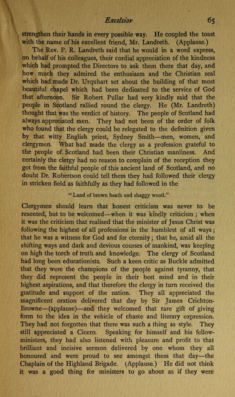 strengthen their hands in every possible way. He coupled the toast with the name of his excellent friend, Mr. Landreth. (Applause.) The Rev. P. R. Landreth said that he would in a word express, on behalf of his colleagues, their cordial appreciation of the kindness which had prompted the Directors to ask them there that day, and how much they admired the enthusiasm and the Christian zeal which had made Dr. Urquhart set about the building of that most beautiful chapel which had been dedioated to the service of God that afternoon. Sir Robert Pullar had very kindly said that the people in Scotland rallied round the clergy. He (Mr. Landreth) thought that was the verdict of history. The people of Scotland had always appreciated men. They had not been of the order of folk who found that the clergy could be relegated to the definition given by that witty English priest, Sydney Smith—men, women, and clergymen. What had made the clergy as a profession grateful to the people of. Scotland had been their Christian manliness. And certainly the clergy had no reason to complain of the reception they got from the faithful people of this ancient land of Scotland, and no doubt Dr. Robertson could tell them they had followed their clergy in stricken field as faithfully as they had followed in the  Land of brown heath and shaggy wood. Clergymen should learn that honest criticism was never to be resented, but to be welcomed—when it was kindly criticism ; when it was the criticism that realised that the minister of Jesus Christ was following the highest of all professions in the humblest of all ways; that he was a witness for God and for eternity; that he, amid all the shifting ways and dark and devious courses of mankind, was keeping on high the torch of truth and knowledge. The clergy of Scotland had long been educationists. Such a keen critic as Buckle admitted that they were the champions of the people against tyranny, that they did represent the people in their best mind and in their highest aspirations, and that therefore the clergy in turn received the gratitude and support of the nation. They all appreciated the magnificent oration delivered that day by Sir James Crichton- Browne—(applause)—and they welcomed that rare gift of giving form to the idea in the vehicle of chaste and literary expression. They had not forgotten that there was such a thing as style. They still appreciated a Cicero. Speaking for himself and his fellow- ministers, they had also listened with pleasure and profit to that brilliant and incisive sermon delivered by one whom they all honoured and were proud to see amongst them that day—the Chaplain of the Highland Brigade. (Applause.) He did not think it was a good thing for ministers to go about as if they were