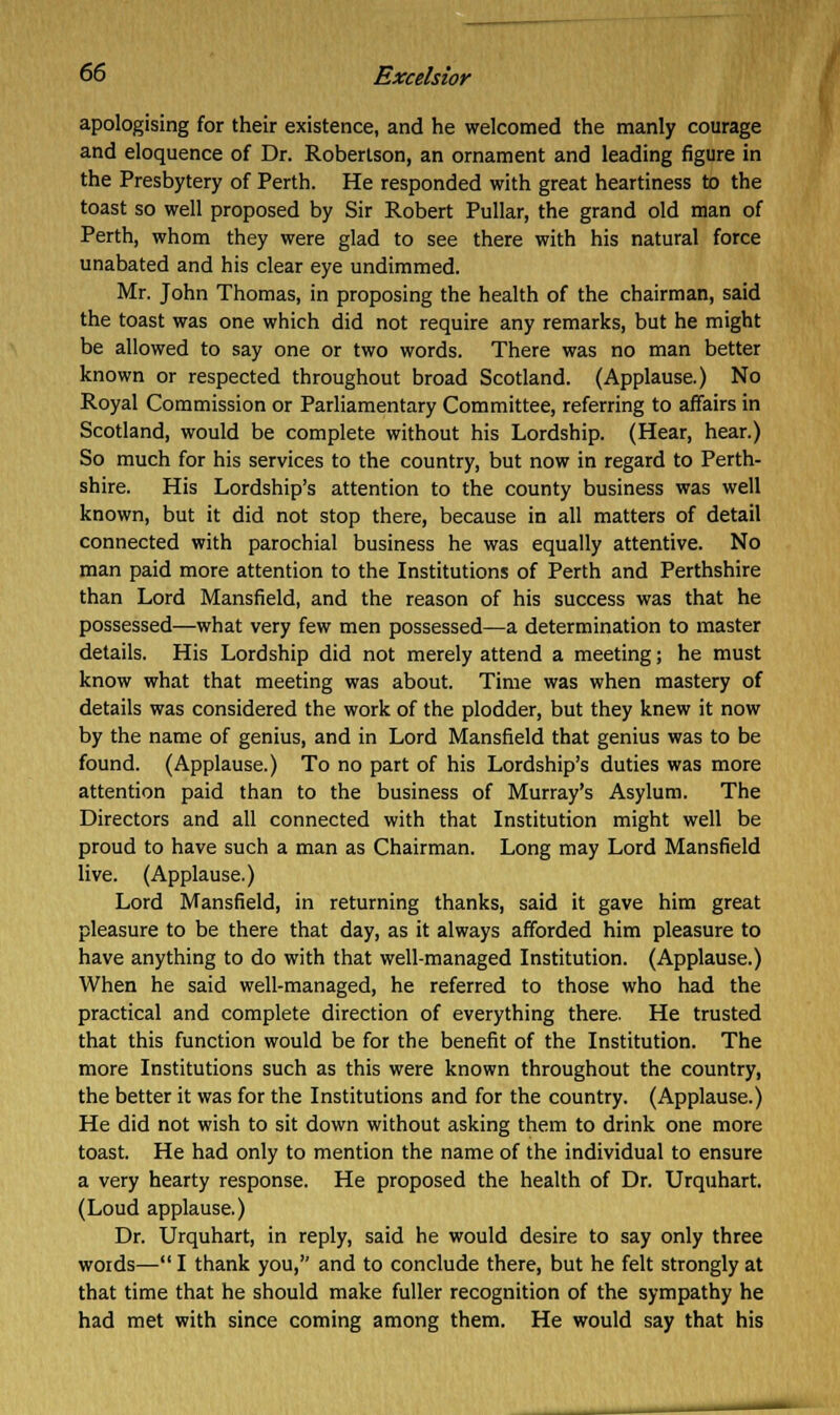 apologising for their existence, and he welcomed the manly courage and eloquence of Dr. Robertson, an ornament and leading figure in the Presbytery of Perth. He responded with great heartiness to the toast so well proposed by Sir Robert Pullar, the grand old man of Perth, whom they were glad to see there with his natural force unabated and his clear eye undimmed. Mr. John Thomas, in proposing the health of the chairman, said the toast was one which did not require any remarks, but he might be allowed to say one or two words. There was no man better known or respected throughout broad Scotland. (Applause.) No Royal Commission or Parliamentary Committee, referring to affairs in Scotland, would be complete without his Lordship. (Hear, hear.) So much for his services to the country, but now in regard to Perth- shire. His Lordship's attention to the county business was well known, but it did not stop there, because in all matters of detail connected with parochial business he was equally attentive. No man paid more attention to the Institutions of Perth and Perthshire than Lord Mansfield, and the reason of his success was that he possessed—what very few men possessed—a determination to master details. His Lordship did not merely attend a meeting; he must know what that meeting was about. Time was when mastery of details was considered the work of the plodder, but they knew it now by the name of genius, and in Lord Mansfield that genius was to be found. (Applause.) To no part of his Lordship's duties was more attention paid than to the business of Murray's Asylum. The Directors and all connected with that Institution might well be proud to have such a man as Chairman. Long may Lord Mansfield live. (Applause.) Lord Mansfield, in returning thanks, said it gave him great pleasure to be there that day, as it always afforded him pleasure to have anything to do with that well-managed Institution. (Applause.) When he said well-managed, he referred to those who had the practical and complete direction of everything there. He trusted that this function would be for the benefit of the Institution. The more Institutions such as this were known throughout the country, the better it was for the Institutions and for the country. (Applause.) He did not wish to sit down without asking them to drink one more toast. He had only to mention the name of the individual to ensure a very hearty response. He proposed the health of Dr. Urquhart. (Loud applause.) Dr. Urquhart, in reply, said he would desire to say only three words— I thank you, and to conclude there, but he felt strongly at that time that he should make fuller recognition of the sympathy he had met with since coming among them. He would say that his