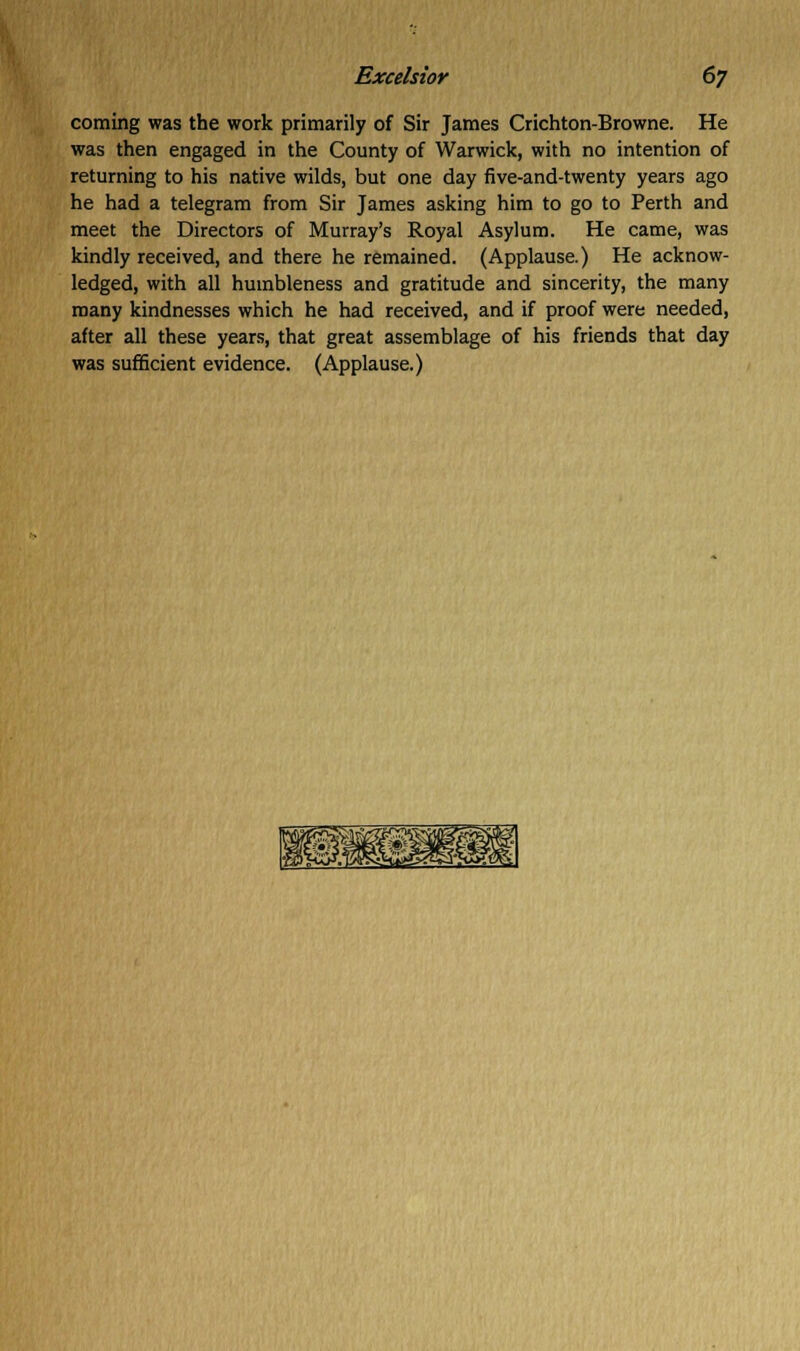 coming was the work primarily of Sir James Crichton-Browne. He was then engaged in the County of Warwick, with no intention of returning to his native wilds, but one day five-and-twenty years ago he had a telegram from Sir James asking him to go to Perth and meet the Directors of Murray's Royal Asylum. He came, was kindly received, and there he remained. (Applause.) He acknow- ledged, with all humbleness and gratitude and sincerity, the many many kindnesses which he had received, and if proof were needed, after all these years, that great assemblage of his friends that day was sufficient evidence. (Applause.)