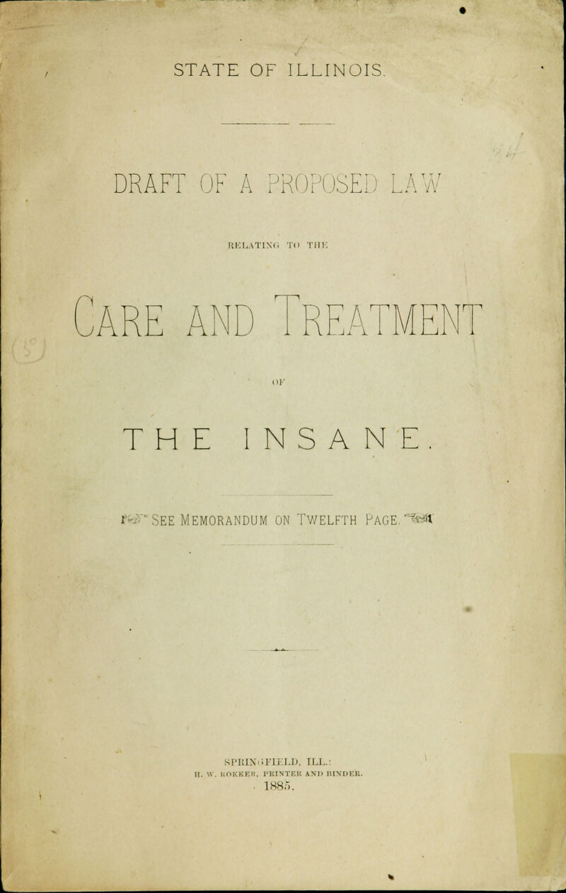 STATE OF ILLINOIS. DRAFT OF A PI . SED LAW RELATING TO THE ARE AND 1REATME THE INSANE. i See Memorandum on Twelfth Page.? « NPRINiiFIELD, ILL.: |[. 'A. KOKKER, PRINTBI AM BINDEB. . 1885.