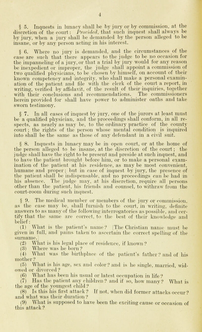 § 5. Inquests in lunacy shall be by jury or by commission, at the discretion of the court: Provided, that such inquest shall always be by jury, when a jury shall be demanded by the person alleged to be insane, or by any person acting in his interest. § 6. Where no jury is demanded, and the circumstances of the case are such that there appears to the judge to be no occasion for the impanneling of a jury, or that a trial by jury would for any reason be inexpedient or improper, the judge shall appoint a commission of two qualified physicians, to be chosen by himself, on account of their known competency and integrity, who shall make a personal examin- ation of the patient and file with the clerk of the court a report, in writing, verified by affidavit, of the result of their inquiries, together with their conclusions and recommendations. The commissioners herein provided for shall have power to administer oaths and take sworn testimony. § 7. In all cases of inquest by jury, one of the jurors at least must be a qualified physician, and the proceedings shall conform, in all re- spects, as nearly as may be, to the ordinary practice of the county court; the rights of the person whose mental condition is inquired into shall be the same as those of any defendant in a civil suit. § 8. Inquests in lunacy may be in open court, or at the home of the person alleged to be insane, at the discretion of the court; the judge shall have the right to lie present and preside at such inquest, and to have the patient brought before him, or to make a personal exam- ination of the patient at his residence, as may be most convenient, humane and proper; but in case of inquest by jury, the presence of the patient shall be indispensable, and no proceedings can be had in his absence. The judge may, at his discretion, require all persons other than the patient, his friends and counsel, to withraw from the court-room during such inquest. § 9. The medical member or members of the jury or commission, as the case may be, shall furnish to the court, in writing, definite answers to as many of the following interrogatories as possible, and cer- tify that the same are correct, to the best of their knowledge and belief: (1) What is the patient's name? [The Christian name must lie given in full, and pains taken to ascertain the correct spelling of the surname.] (2) What is his legal place of residence, if known? (3) Where was he born ? (4) What was the birthplace of the patient's father? and of his mother ? (5) What is his age, sex and color? and is he single, married, wid- owed or divorced ? (6) What has been his usual or latest occupation in life ? (7) Has the patient any children? and if so, how many? What is the age of the youngest child ? (8) Is this his first attack ? If not, when did former attacks occur ? and what was their duration ? (9) What is supposed to have been the exciting cause or occasion of this attack ?