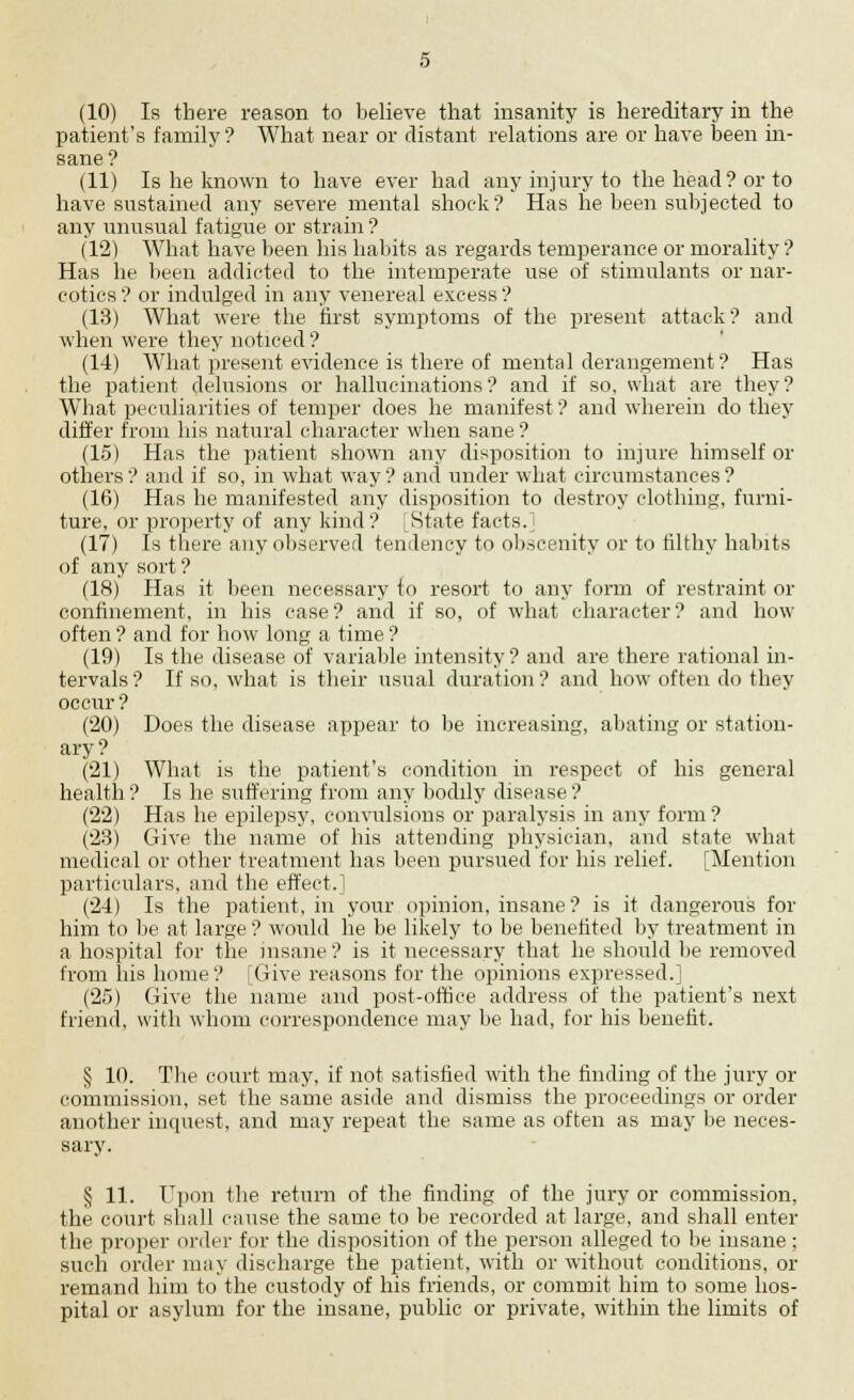 (10) Is there reason to believe that insanity is hereditary in the patient's family? What near or distant relations are or have been in- sane? (11) Is he known to have ever had any injury to the head? or to have sustained any severe mental shock? Has he been subjected to any unusual fatigue or strain ? (12) What have been his habits as regards temperance or morality ? Has he been addicted to the intemperate use of stimulants or nar- cotics ? or indulged in any venereal excess ? (13) What were the first symptoms of the present attack? and when were they noticed ? (14) What present evidence is there of mental derangement? Has the patient delusions or hallucinations ? and if so, what are they ? What peculiarities of temper does he manifest? and wherein do they differ from his natural character when sane ? (15) Has the patient shown any disposition to injure himself or others ? and if so, in what way ? and under what circumstances ? (16) Has he manifested any disposition to destroy clothing, furni- ture, or property of any kind? LState facts.] (17) Is there any observed tendency to obscenity or to filthy habits of any sort ? (18) Has it been necessary to resort to any form of restraint or confinement, in his case? and if so, of what character? and how often ? and for how long a time ? (19) Is the disease of variable intensity ? and are there rational in- tervals? If so, what is their usual duration? and how often do they occur ? (20) Does the disease appear to be increasing, abating or station- ary ? (21) What is the patient's condition in respect of his general health ? Is he suffering from any bodily disease ? (22) Has he epilepsy, convulsions or paralysis in any form ? (23) Give the name of his attending physician, and state what medical or other treatment has been pursued for his relief. [Mention particulars, and the effert. (24) Is the patient, in your opinion, insane? is it dangerous for him to be at large ? would he be likely to be benefited by treatment in a hospital for the insane ? is it necessary that he should be removed from his home? [Give reasons for the opinions expressed.] (25) Give the name and post-office address of the patient's next friend, with whom correspondence may be had, for his benefit. § 10. The court may, if not satisfied with the finding of the jury or commission, set the same aside and dismiss the proceedings or order another inquest, and may repeat the same as often as may be neces- sary. § 11. Upon the return of the finding of the jury or commission, the court shall cause the same to be recorded at large, and shall enter the proper order for the disposition of the person alleged to be insane; such order may discharge the patient, with or without conditions, or remand him to the custody of his friends, or commit him to some hos- pital or asylum for the insane, public or private, within the limits of