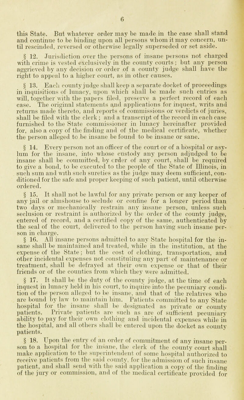 this State. But whatever order may be made in the case shall stand and continue to be binding upon all persons whom it may concern, un- til rescinded, reversed or otherwise legally superseded or set aside. § 12. Jurisdiction over the persons of insane persons not charged with crime is vested exclusively in the county courts ; but any person aggrieved by any decision or order of a county judge shall have the right to appeal to a higher court, as in other causes. § 13. Each county judge shall keep a separate docket of proceedings in inquisitions of lunacy, upon which shall be made such entries as will, together with the papers hied, preserve a perfect record of each case. The original statements a^id applications for inquest, writs and returns made thereto, and reports of commissions or verdicts of juries, shall be hied with the clerk ; and a transcript of the record in each case furnished to the State commissioner in lunacy hereinafter provided for, also a copy of the finding and of the medical certificate, whether the person alleged to be insane be found to be insane or sane. § 14. Every person not an officer of the court or of a hospital or asy- lum for the insane, into whose custody any person adjudged to be insane shall be committed, by order of any court, shall be required to give a bond, to be executed to the people of the State of Illinois, in such sum and with such sureties as the judge may deem sufficient, con- ditioned for the safe and proper keeping of such patient, until otherwise ordered. § 15. It shall not be lawful for any private person or any keeper of any jail or almshouse to seclude or confine for a longer period than two days or mechanically restrain any insane person, unless such seclusion or restraint is authorized by the order of the county judge, entered of record, and a certified copy of the same, authenticated by the seal of the court, delivered to the person having such insane per- son in charge. § 16. All insane persons admitted to any State hospital for the in- sane shall be maintained and treated, while in the institution, at the expense of the State; but the cost of clothing, transportation, and other incidental expenses not constituting any part of maintenance or treatment, shall be defrayed at their own expense or that of their friends or of the counties from which they were admitted. § 17. It shall be the duty of the county judge, at the time of each inquest in lunacy held in his court, to inquire into the pecuniary condi- tion of the person alleged to be insane, and that of the relatives who are bound by law to maintain him. Patients committed to any State hospital for the insane shall be designated as private or county patients. Private patients are such as are of sufficient pecuniary ability to pay for their own clothing and incidental expenses while in the hospital, and all others shall be entered upon the docket as county patients. § 18. Upon the entry of an order of commitment of any insane per- son to a hospital for the insane, the clerk of the county court shall make application to the superintendent of some hospital authorized to receive patients from the said county, for the admission of such insane patient, and shall send with the said application a copy of the finding of the jury or commission, and of the medical certificate provided for