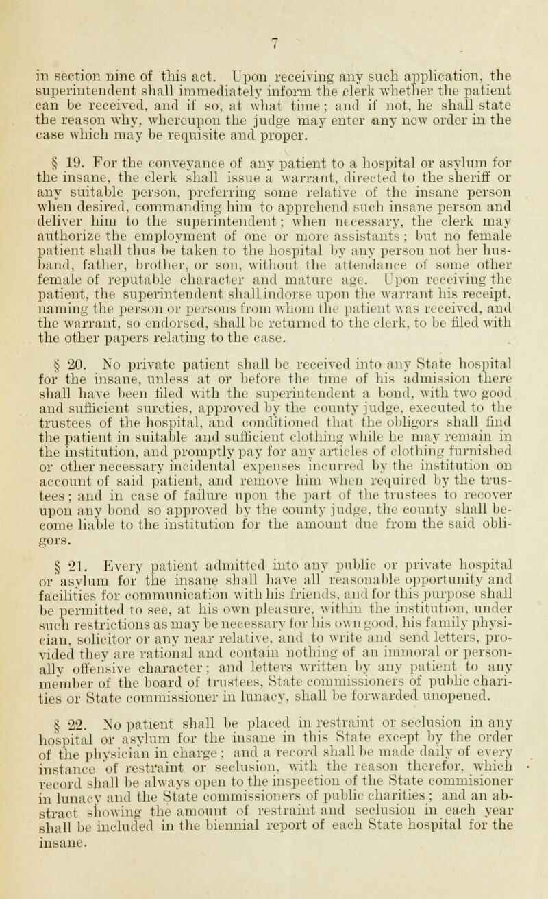 in section nine of this act. Upon receiving any such application, the superintendent shall immediately inform the clerk whether the patient can be received, and if so, at what time; and if not, he shall state the reason why, whereupon the judge may enter any new order in the case which may be requisite and proper. § 19. For the conveyance of any patient to a hospital or asylum for the insane, the clerk shall issue a warrant, directed to the sheriff or any suitable person, preferring some relative of the insane person when desired, commanding him to apprehend such insane person and deliver him to the superintendent; when necessary, the clerk may authorize the employment of one or more assistants : but no female patient shall thus be taken to the hospital by any person not her hus- band, father, brother, or son, without the attendance of some other female of reputable character and mature age. Upon receiving the patient, the superintendent shall indorse upon the warrant his receipt, naming the person or persons from whom the patient was received, and the warrant, so endorsed, shall be returned to the clerk, to be tiled with the other papers relating to the case. § 20. No private patient shall be received into any State hospital for the insane, unless at or before the time of his admission there shall have been tiled with the superintendent a bond, with two good and sufficient sureties, approved by the county judge, executed to the trustees of the hospital, and conditioned that the obligors shall find the patient in suitable and sufficient clothing while he may remain in the institution, and promptly pay for any articles of clothing furnished or other necessary incidental expenses incurred by the institution on account of said patient, and remove him when required by the trus- tees ; and in case of failure upon the part of the trustees to recover upon any bond so approved by the county judge, the county shall be- come liable to the institution for the amount due from the said obli- gors. § 21. Every patient admitted into any public or private hospital or'asylum for the insane shall have all reasonable opportunity and facilities for communication with his friends, and for this purpose shall be permitted to see, at his own pleasure, within the institution, under such restrictions as may be necessary for his own good, his family physi- cian, solicitor or any near relative, and to write and send letters, pro- vided they are rational and contain nothing of an immoral or person- ally offensive character; and letters written by any patient to any member of the board of trustees, State commissioners of public chari- ties or State commissioner in lunacy, shall be forwarded unopened. § 22. No patient shall be placed in restraint or seclusion in any hospital or asylum for the insane in this State except by the order of the physician in charge ; and a record shall lie made daily of every instance of restraint or seclusion, with the reason therefor, which record shall be always open to the inspection of the State commisioner in lunacy and the State commissioners of public charities ; and an ab- stract showing the amount of restraint and seclusion in each year shall be included in the biennial report of each State hospital for the insane.