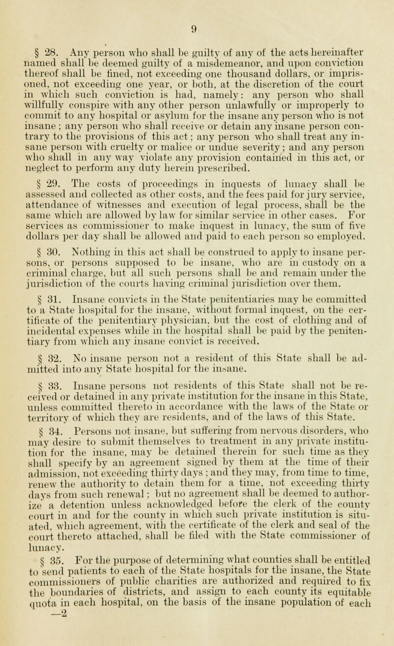 § 28. Any person who shall be guilty of any of the acts hereinafter named shall be deemed guilty of a misdemeanor, and upon conviction thereof shall be fined, not exceeding one thousand dollars, or impris- oned, not exceeding one year, or both, at the discretion of the court in which such conviction is had, namely: any person who shall willfully conspire with any other person unlawfully or improperly to commit to any hospital or asylum for the insane any person who is not insane ; any person who shall receive or detain any insane person con- trary to the provisions of this act; any person who shall treat any in- sane person with cruelty or malice or undue severity; and any person who shall in any way violate any provision contained in this act, or neglect to perform any duty herein prescribed. § 29. The costs of proceedings in inquests of lunacy shall be assessed and collected as other costs, and the fees paid for jury service, attendance of witnesses and execution of legal process, shall be the same which are allowed by law for similar service in other cases. For services as commissioner to make inquest in lunacy, the sum of five dollars per day shall be allowed and paid to each person so employed. § 30. Nothing in this act shall be construed to apply to insane per- sons, or persons supposed to be insane, who are in custody on a criminal charge, but all such persons shall lie and remain under the jurisdiction of the courts having criminal jurisdiction over them. § 31. Insane convicts in the State penitentiaries may be committed to a State hospital for the insane, without formal inquest, on the cer- tificate of the penitentiary physician, but the cost of clothing and of incidental expenses while in the hospital shall lie paid by the peniten- tiary from which any insane convict is received. § 32. No insane person not a resident of this State shall be ad- mitted into any State hospital for the insane. § 33. Insane persons not residents of this State shall not be re- ceived or detained in any private institution for the insane in this State, unless committed thereto in accordance with the laws of the State or territory of which they are residents, and of the laws of this State. § 34. Persons not insane, but suffering from nervous disorders, who may desire to submit themselves to treatment in any private institu- tion for the insane, may be detained therein for such time as they shall specify by an agreement signed by them at the time of their admission, not exceeding thirty days ; and they may, from time to time, renew the authority to detain them for a time, not exceeding thirty days from such renewal; but no agreement shall be deemed to author- ize a detention unless acknowledged before the clerk of the county court in and for the county in which such private institution is situ- ated, which agreement, with the certificate of the clerk and seal of the court thereto attached, shall be filed with the State commissioner of lunacy. § 35. For the purpose of determining what counties shall be entitled to send patients to each of the State hospitals for the insane, the State commissioners of public charities are authorized and required to fix the boundaries of districts, and assign to each county its equitable quota in each hospital, on the basis of the insane population of each —I*