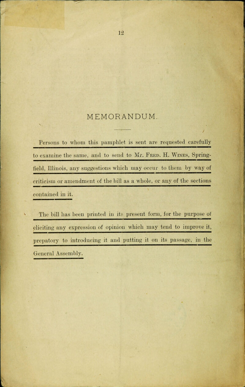 MEMORANDUM. Persons to whom this pamphlet is sent are requested carefully to examine the same, and to send to Mr. Fred. H. Wines, Spring- field, Illinois, any suggestions which may occur to them by way of criticism or amendment of the bill as a whole, or any of the sections contained in it. The bill has been printed in its present form, for the purpose of eliciting any expression of opinion which may tend to improve it, prepatory to introducing it and putting it on its passage, in the General Assembly.