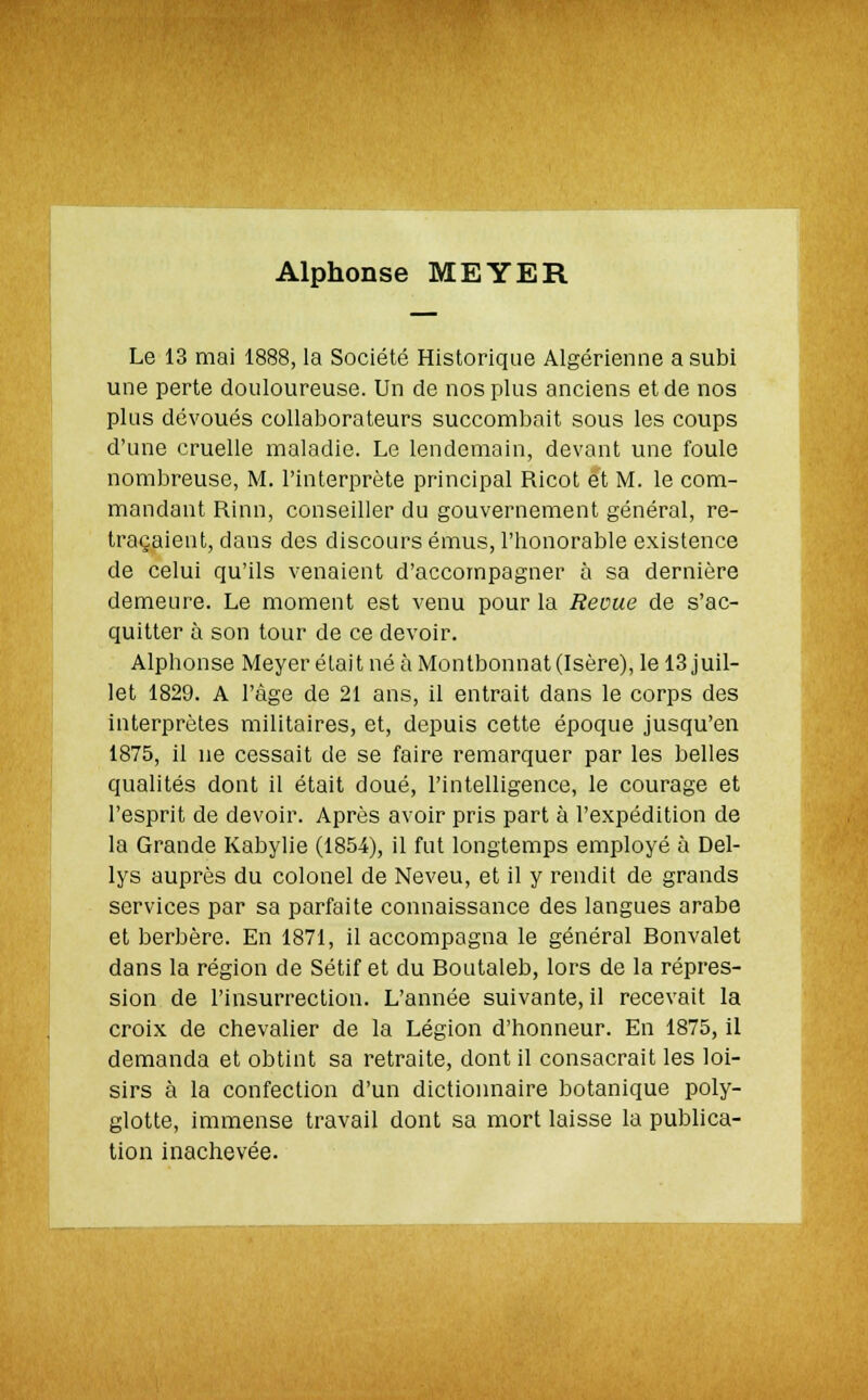 Alphonse MEYER Le 13 mai 1888, la Société Historique Algérienne a subi une perte douloureuse. Un de nos plus anciens et de nos plus dévoués collaborateurs succombait sous les coups d'une cruelle maladie. Le lendemain, devant une foule nombreuse, M. l'interprète principal Ricot et M. le com- mandant Rinn, conseiller du gouvernement général, re- traçaient, dans des discours émus, l'honorable existence de celui qu'ils venaient d'accompagner à sa dernière demeure. Le moment est venu pour la Reçue de s'ac- quitter à son tour de ce devoir. Alphonse Meyer était né à Montbonnat (Isère), le 13 juil- let 1829. A l'âge de 21 ans, il entrait dans le corps des interprètes militaires, et, depuis cette époque jusqu'en 1875, il ne cessait de se faire remarquer par les belles qualités dont il était doué, l'intelligence, le courage et l'esprit de devoir. Après avoir pris part à l'expédition de la Grande Kabylie (1854), il fut longtemps employé à Del- lys auprès du colonel de Neveu, et il y rendit de grands services par sa parfaite connaissance des langues arabe et berbère. En 1871, il accompagna le général Bonvalet dans la région de Sétif et du Boutaleb, lors de la répres- sion de l'insurrection. L'année suivante, il recevait la croix de chevalier de la Légion d'honneur. En 1875, il demanda et obtint sa retraite, dont il consacrait les loi- sirs à la confection d'un dictionnaire botanique poly- glotte, immense travail dont sa mort laisse la publica- tion inachevée.