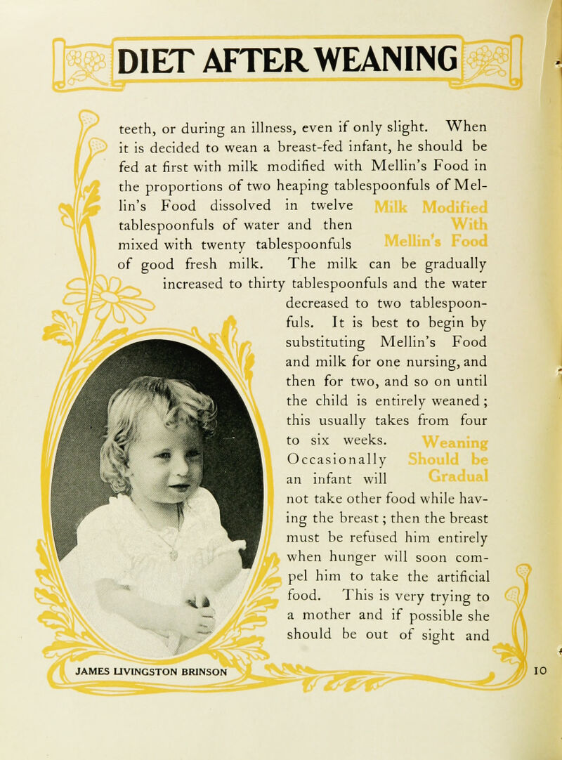 teeth, or during an illness, even if only slight. When it is decided to wean a breast-fed infant, he should be fed at first with milk modified with Mellin's Food in the proportions of two heaping tablespoonfuls of Mel- lin's Food dissolved in twelve tablespoonfuls of water and then mixed with twenty tablespoonfuls of good fresh milk. The milk can be gradually increased to thirty tablespoonfuls and the water decreased to two tablespoon- fuls. It is best to begin by substituting Mellin's Food and milk for one nursing, and then for two, and so on until the child is entirely weaned; this usually takes from four to six weeks. Occasionally an infant will not take other food while hav- ing the breast; then the breast must be refused him entirely when hunger will soon com-