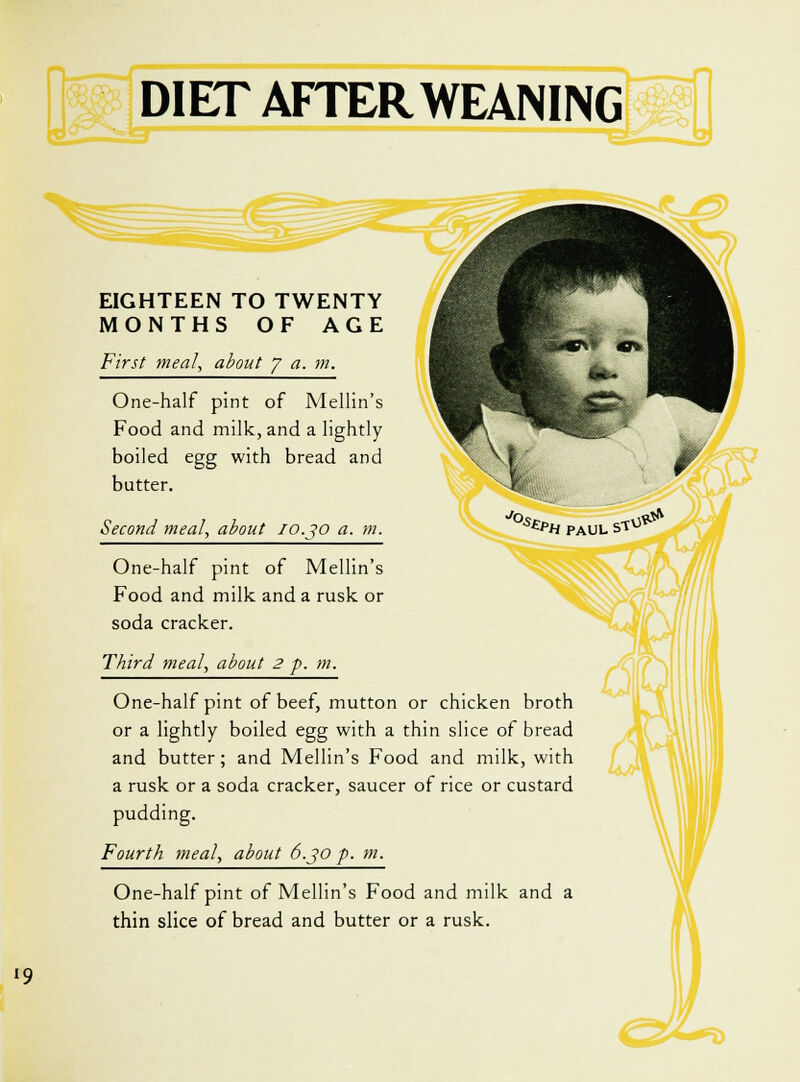 \k EIGHTEEN TO TWENTY MONTHS OF AGE First meal, about 7 a. m. One-half pint of Mellin's Food and milk, and a lightly boiled egg with bread and butter. Second meal, about 10.30 a. m. One-half pint of Mellin's Food and milk and a rusk or soda cracker. Third meal, about 2 p. m. One-half pint of beef, mutton or chicken broth or a lightly boiled egg with a thin slice of bread and butter; and Mellin's Food and milk, with a rusk or a soda cracker, saucer of rice or custard pudding. Fourth meal, about 6.30 p. m. One-half pint of Mellin's Food and milk and a thin slice of bread and butter or a rusk.