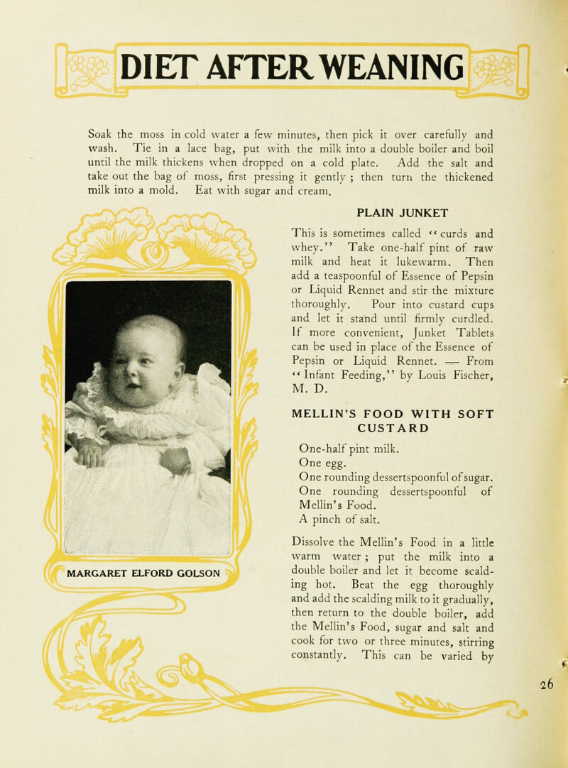 Soak the moss in cold water a few minutes, then pick it over carefully and wash. Tie in a lace bag, put with the milk into a double boiler and boil until the milk thickens when dropped on a cold plate. Add the salt and take out the bag of moss, first pressing it gently ; then turn the thickened milk into a mold. Eat with sugar and cream. PLAIN JUNKET This is sometimes called curds and whey. Take one-half pint of raw milk and heat it lukewarm. Then add a teaspoonful of Essence of Pepsin or Liquid Rennet and stir the mixture thoroughly. Pour into custard cups and let it stand until firmly curdled. If more convenient, Junket Tablets can be used in place of the Essence of Pepsin or Liquid Rennet. ^— From Infant Feeding, by Louis Fischer, M. D. MELLIN'S FOOD WITH SOFT CUSTARD One-half pint milk. One egg. One rounding dessertspoonful of sugar. One rounding dessertspoonful of Mellin's Food. A pinch of salt. Dissolve the Mellin's Food in a little warm water ; put the milk into a double boiler and let it. become scald- ing hot. Beat the egg thoroughly and add the scalding milk to it gradually, then return to the double boiler, add the Mellin's Food, sugar and salt and cook for two or three minutes, stirring constantly. This can be varied by