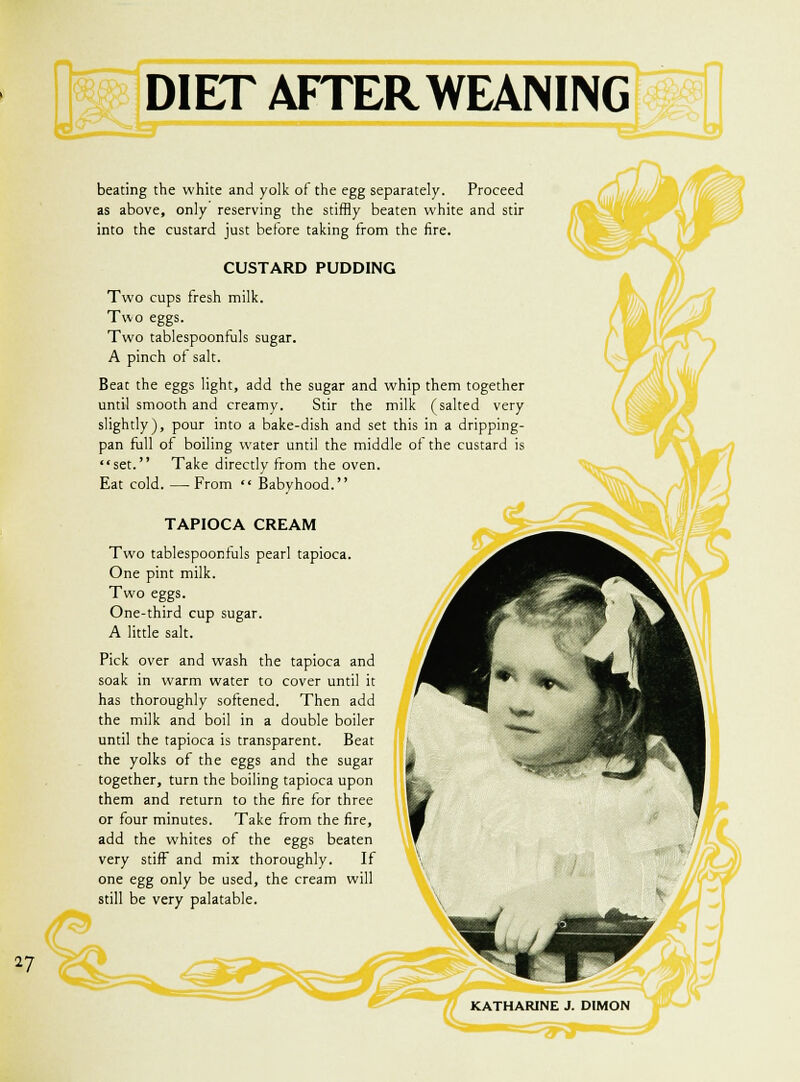 CL~— DIET AFTER WEANING beating the white and yolk of the egg separately. Proceed as above, only reserving the stiffly beaten white and stir into the custard just before taking from the fire. CUSTARD PUDDING Two cups fresh milk. Two eggs. Two tablespoonfuls sugar. A pinch of salt. Beat the eggs light, add the sugar and whip them together until smooth and creamy. Stir the milk (salted very slightly), pour into a bake-dish and set this in a dripping- pan full of boiling water until the middle of the custard is set. Take directly from the oven. Eat cold. —From  Babyhood. TAPIOCA CREAM Two tablespoonfuls pearl tapioca. One pint milk. Two eggs. One-third cup sugar. A little salt. Pick over and wash the tapioca and soak in warm water to cover until it has thoroughly softened. Then add the milk and boil in a double boiler until the tapioca is transparent. Beat the yolks of the eggs and the sugar together, turn the boiling tapioca upon them and return to the fire for three or four minutes. Take from the fire, add the whites of the eggs beaten very stiff and mix thoroughly. If one egg only be used, the cream will still be very palatable. KATHARINE J. DIMON