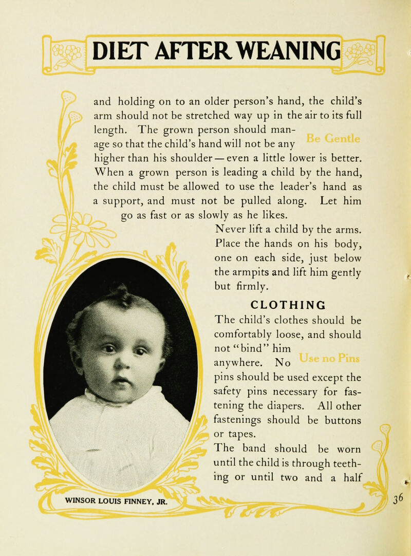 and holding on to an older person's hand, the child's arm should not be stretched way up in the air to its full length. The grown person should man- o or age so that the child's hand will not be any higher than his shoulder — even a little lower is better. When a grown person is leading a child by the hand, the child must be allowed to use the leader's hand as a support, and must not be pulled along. Let him go as fast or as slowly as he likes. Never lift a child by the arms. Place the hands on his body, one on each side, just below the armpits and lift him gently but firmly. CLOTHING The child's clothes should be comfortably loose, and should not bind him anywhere. No pins should be used except the safety pins necessary for fas- tening the diapers. AH other fastenings should be buttons or tapes. The band should be worn until the child is through teeth- ing or until two and a half