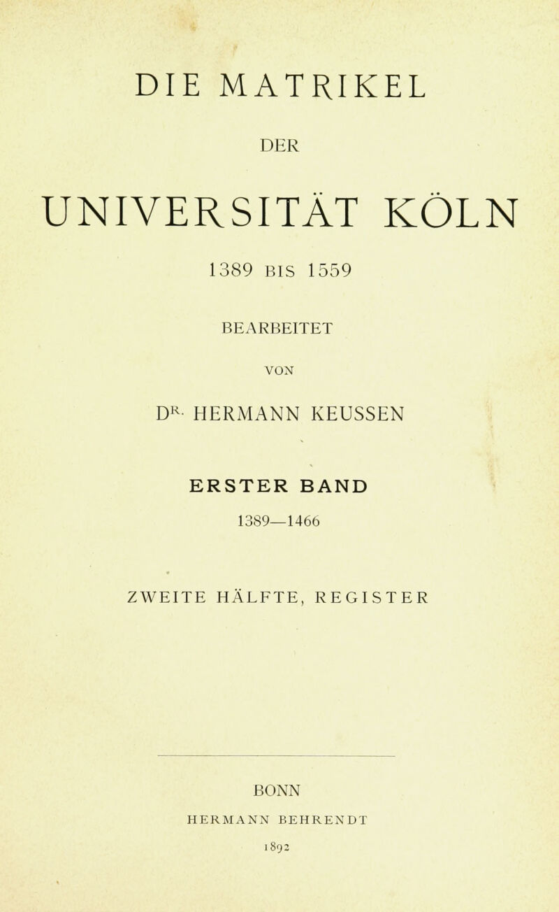 DIE MATRIKEL DER UNIVERSITÄT KÖLN 1389 bis 1559 BEARBEITET VON DR- HERMANN KEUSSEN ERSTER BAND 1389—1466 ZWEITE HÄLFTE, REGISTER BONN HERMANN BEHRENDT 1892