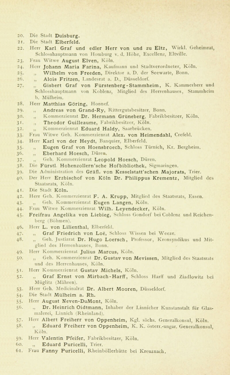 21. Die Stadt Elberfeld. 22. Herr Karl Graf und edler Herr von und zu Eltz, Wirkl. Geheimrat, Schlosshauptmann von Homburg v. d. Höhe, Excellenz, Eltville. 23. Frau Witwe August Elven, Köln. 24. Herr Johann Maria Farina, Kaufmann und Stadtverordneter, Köln. 25. . Wilhelm von Freeden, Direktor a.D. der Seewarte, Bonn. 26. „ Alois Fritzen, l-ande~r.it a. D.. Düsseldorf. 27. „ Gisbert Graf von Fürstenberg - Stammheim, K. Kammerherr und Schlosshauptmann von Koblenz, Mitglie<l des Herrenhauses, Stammheim b. Mülheim. 28. Herr Matthias Göring, Honnef. 29- .. Andreas von Grand-Ry, Rittergutsbesitzer, Bonn. 30. ,, Kommerzienrat Dr. Hermann Grüneberg. Fabrikbesitzer, Köln. 31. , Theodor Guilleaume, Fabrikbesitzer, Köln. 32. ,, Kommerzienrat Eduard Haldy, Saarbrücken. 33. Frau Witwe Geh. Kommerzienrat Alex, von Heimendahl, Crefeld, 34. Herr Karl von der Heydt, Banquier, Elberfeld. 35. ., Eugen Graf von Hoensbroech, Schloss Tümich, Kr. Bergheim, 3''. .. Eberhard Hoesch, Düren. 37. Geh. K rat Leopold Hoesch, Düren. 38. Die Fürstl. Hohenzollern'sche Hofbibliothek, Sigmaringen, 19. Hie Administration des Gräfl. von Kesselstatt'schen Majorats, Trier. 40. Der Heu Erzbischof von Köln Dr. Philippus Krementz, Mitglied des Staatsrats, Köln. 41. Die Stadt Köln. 4:. Herr Geh, Kommerzienrat F. A. Krupp, Mitglied des Staatsrats, Ksscn. 43. ,. lieh. Kommerzienrat Eugen Langen, Köln. 44. Frau Witwe Kommerzienrat Wilh. Leyendeckcr, Köln. 45. Freifrau Angelika von Liebieg, Schloss Gondorf bei Coblenz und Reichen- berg 1 Böhmen). 46. Herr L. von Lilienthal, Elberfeld. 47. .. Graf Friedrich von Lot. v' hl >-- Wissen bei Weeze. 4*. Geh. J11~tiz1.1t Dr. Hugo Loersch, Professor, Kronsyndikus und Mil- des Herrenhauses, Bonn, 40. Herr Kommerzienrat Julius Marcus, Köln. 50. .. ('.eh. Korn I Dr. Gustav von Mevissen, .Mitglied des Staatsrats und de- Herrenhauses, Köln. 51. llen Kommerzienrat Gustav Michels, Köln. 52. .. Graf Ernst von Mirbach-Harff, Schb.-- Harfl und Ziadlowitz bei Müglitz (Mähren). 53. Herr Geh. Medidnalr.it Dr. Albert Mooren, Düsseldorf. 54. Die Stadt Mülheim a. Rh. 55. Herr August Neven-DuMont, Köln. 56. Dr. Heinrich Oidtmann, Inhaber der Linnicher Kunslanstalt für Glas- malerei, Linnich 1 Rheinland'. 57. Herr Albert Freiherr von Oppenheim, Kgl. sächs. Generalkonsul, Köln. 58. .. Eduard Freiherr von Oppenheim, K. K. österr.-ungar. Generalkonsul, Köln. 50. Herr Valentin Pfeifer, Fabrikbesitzer, Köln. 60. ., Eduard Puricelli, Trier. 61. Frau Fanny Puricelli, Rheinböllerhüttc bei Kreuznach.
