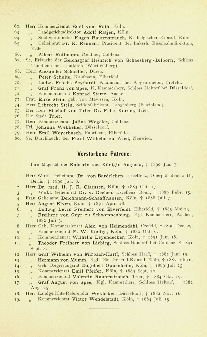 63. „ Landgerichtsdirektor Adolf Ratjen, Köln. 64. ,, Stadtverordneter Eugen Rautenstrauch, K. belgischer Konsul, Köln. 65. ,, Geheimrat Fr. K. Rennen, Präsident der linksrh. Eisenbahndirektion, Köln. 66. „ Albert Rottmann, Rentner, Coblenz. 67. Se. Erlaucht der Reichsgraf Heinrich von Schaesberg -Dilborn, Schloss Tannheim bei Leutkirch (Württemberg). 68. Herr Alexander Schoeller, Düren. 69. „ Peter Schulte, Kaufmann, Elberfeld. 70. ,, Ludw. Friedr. Seyffardt, Kaufmann und Abgeordneter, Crefeld. 71. ,, Graf Franz von Spee, K. Kammerherr, Schloss Heitorf bei Düsseldorf. 72. „ Kommerzienrat Konrad Startz, Aachen. 73. Frau Elise Stein, geb. von Mevissen, Köln. 74. Herr Lebrecht Stein, Seidenfabrikant, Langenberg (Rheinland). 75. Der Herr Bischof von Trier Dr. Felix Korum, Trier. 76. Die Stadt Trier. 77. Herr Kommerzienrat Julius Wegeier, Coblenz. 78. Frl. Johanna Wekbeker, Düsseldorf. 79. Herr Emil Weyerbusch, Fabrikant, Elberfeld. 80. Se. Durchlaucht der Fürst Wilhelm zu Wied, Neuwied. Verstorbene Patrone: Ihre Majestät die Kaiserin und Königin Augusta, f 1890 Jan. 7. 1. Herr Wirkl. Geheimrat Dr. von Bardeleben, Excellenz, Oberpräsident a.D., Berlin, f 1890 Jan. 8. 2. Herr Dr. med. H. J. R. Ciaessen, Köln, f 1883 Okt. 17. 3. „ Wirkl. Geheimrat Dr. v. Dechen, Excellenz, Bonn, f 1889 Febr. 15. 4. Frau Geheimrat Deichmann-Schaaffhausen, Köln, f 1888 Juli 7. 5. Herr August Elven, Köln, f 1891 April 28. 6. „ Ludwig Levin Freiherr von Elverfeldt, Elberfeld, f 1885 Mai 23. 7. ,, Freiherr von Geyr zu Schweppenburg, Kgl. Kammerherr, Aachen, f 1882 Juli 3. 8. Herr Geh. Kommerzienrat Alex, von Heimendahl, Crefeld, f 1890 Dec. 29. 9. „ Kommerzienrat F. W. Königs, Köln, f 1882 Okt. 6. 10. „ Kommerzienrat Wilhelm Leyendecker, Köln, f 1891 Juni 18. 11. „ Theodor Freiherr von Liebieg, Schloss Gondorf bei Coblenz, f 1891 Sept. 8. 12. Herr Graf Wilhelm von Mirbach-Harff, Schloss Harff, f 1882 Juni 19. 13. „ Hermann von Mumm, Kgl. Dan. General-Konsul, Köln, f 1887 Juli 16. 14. „ Geh. Regierungsrat Dagobert Oppenheim, Köln, f 1889 Juli 25. 15. „ Kommerzienrat Emil Pfeifer, Köln, f 1889 Sept. 20. 16. „ Kommerzienrat Valentin Rautenstrauch, Trier, f 1884 Okt. 19. 17. ,, Graf August von Spee, Kgl. Kammerherr, Schloss Heitorf, f 1882 Aug. 25. 18. Herr Landgerichts-Referendar Wekbeker, Düsseldorf, f 1882 Nov. 16. 19. „ Kommerzienrat Victor Wendelstadt, Köln, f 1884 Juli 15