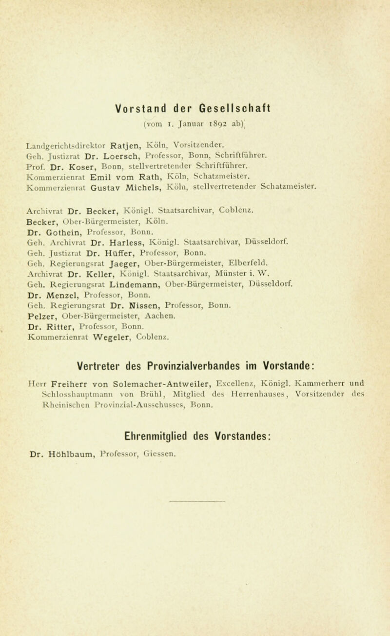 Vorstand der Gesellschaft (vom I. Januar 1802 ab) I.anclgerichtsdirektor Ratjen, Köln. Vorsitzender. Geh. Justizrat Dr. Loersch, Professor, Bonn, Schriftführer. Prof. Dr. Koser, Bonn, stellvertretender Schriftführer. Kommerzienrat Emil vom Rath, Köln. Schatzmeister. Kommerzieiirat Gustav Michels, Köln, stellvertretender Schatzmeister. Archivrat Dr. Becker, Königl. Staatsarchivar, Coblenz. Becker, Ober-Bürgermeister, Köln. Dr. Gothein, Professor, Bonn. Geh. Archivrat Dr. Harless, Königl. Staatsarchivar, Düsseldorf. Geh. Justizrat Dr. Hüffer, Professor, Bonn. Geh. Regierung>-rat Jaeger, < >ber-Bürgermeister, Elberfeld. Archivrat Dr. Keller, Königl. Staatsarchivar, Münster i. W. Geh. Regierangsrat Lindemann, Ober-Bürgermeister, Düsseldorf. Dr. Menzel, Professor, Bonn. Geh. Regierungsrat Dr. Nissen, Professor, Bonn. Pelzer, Ober-Bürgermeister, Aachen. Dr. Ritter, Professor, Bonn. Komnicrzienr.it Wegeier, Coblenz. Vertreter des Provinzialverbandes im Vorstande: Herr Freiherr von Solemacher-Antweiler, Excellenz, Königl. Kammerherr und Schlosshauptmann von Brühl, Mitglied des Herrenhauses, Vorsitzender des Rheinischen Provinzial-Ausschusses, Bonn. Ehrenmitglied des Vorstandes: Dr. Höhlbaum, Professor, Giessen.