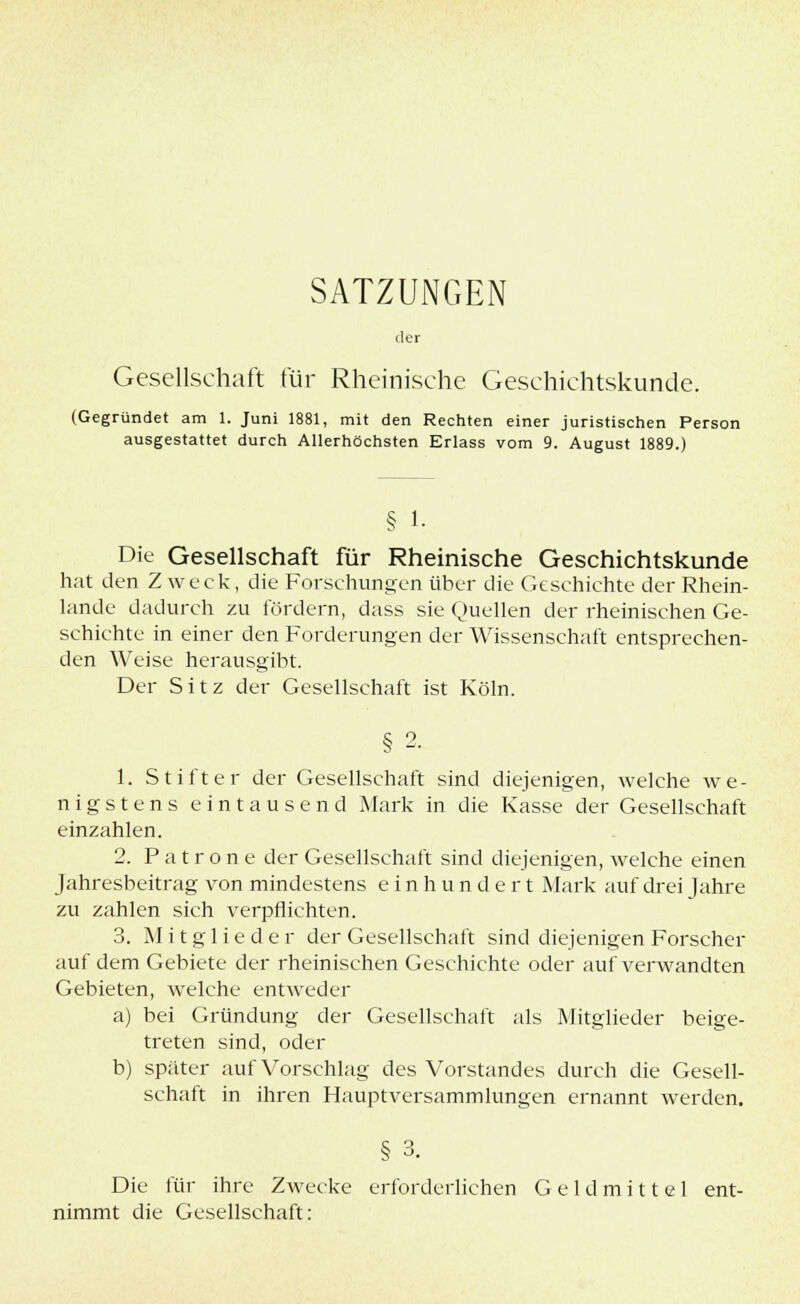 SATZUNGEN der Gesellschaft für Rheinische Geschichtskunde. (Gegründet am 1. Juni 1881, mit den Rechten einer juristischen Person ausgestattet durch Allerhöchsten Erlass vom 9. August 1889.) § 1. Die Gesellschaft für Rheinische Geschichtskunde hat den Zweck, die Forschungen über die Geschichte der Rhein- lande dadurch zu fördern, dass sie Quellen der rheinischen Ge- schichte in einer den Forderungen der Wissenschaft entsprechen- den Weise herausgibt. Der Sitz der Gesellschaft ist Köln. § 2. 1. Stifter der Gesellschaft sind diejenigen, welche we- nigstens eintausend Mark in die Kasse der Gesellschaft einzahlen. 2. Patron e der Gesellschaft sind diejenigen, welche einen Jahresbeitrag von mindestens einhundert Mark auf drei Jahre zu zahlen sich verpflichten. 3. Mitglieder der Gesellschaft sind diejenigen Forscher auf dem Gebiete der rheinischen Geschichte oder auf verwandten Gebieten, welche entweder a) bei Gründung der Gesellschaft als Mitglieder beige- treten sind, oder b) später auf Vorschlag des Vorstandes durch die Gesell- schaft in ihren Hauptversammlungen ernannt werden. Die für ihre Zwecke erforderlichen Geldmittel ent- nimmt die Gesellschaft: