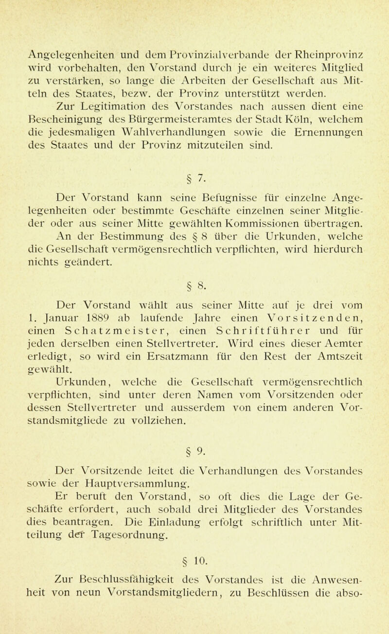 Angelegenheiten und dem Provinzialverbande der Rheinprovinz wird vorbehalten, den Vorstand durch je ein weiteres Mitglied zu verstärken, so lange die Arbeiten der Gesellschaft aus Mit- teln des Staates, bezw. der Provinz unterstützt werden. Zur Legitimation des Vorstandes nach aussen dient eine Bescheinigung des Bürgermeisteramtes der Stadt Köln, welchem die jedesmaligen Wahlverhandlungen sowie die Ernennungen des Staates und der Provinz mitzuteilen sind. § 7. Der Vorstand kann seine Befugnisse für einzelne Ange- legenheiten oder bestimmte Geschäfte einzelnen seiner Mitglie- der oder aus seiner Mitte gewählten Kommissionen übertragen. An der Bestimmung des § 8 über die Urkunden, welche die Gesellschaft vermögensrechtlich verpflichten, wird hierdurch nichts geändert. § 8. Der Vorstand wählt aus seiner Mitte auf je drei vom 1. Januar 1889 ab laufende Jahre einen Vorsitzenden, einen Schatzmeister, einen Schriftführer und für jeden derselben einen Stellvertreter. Wird eines dieser Aemter erledigt, so wird ein Ersatzmann für den Rest der Amtszeit gewählt. Urkunden, welche die Gesellschaft vermögensrechtlich verpflichten, sind unter deren Namen vom Vorsitzenden oder dessen Stellvertreter und ausserdem von einem anderen Vor- standsmitgliede zu vollziehen. § 9. Der Vorsitzende leitet die Verhandlungen des Vorstandes sowie der Hauptversammlung. Er beruft den Vorstand, so oft dies die Lage der Ge- schäfte erfordert, auch sobald drei Mitglieder des Vorstandes dies beantragen. Die Einladung erfolgt schriftlich unter Mit- teilung der Tagesordnung. § io. Zur Beschlussfähigkeit des Vorstandes ist die Anwesen- heit von neun Vorstandsmitgliedern, zu Beschlüssen die abso-