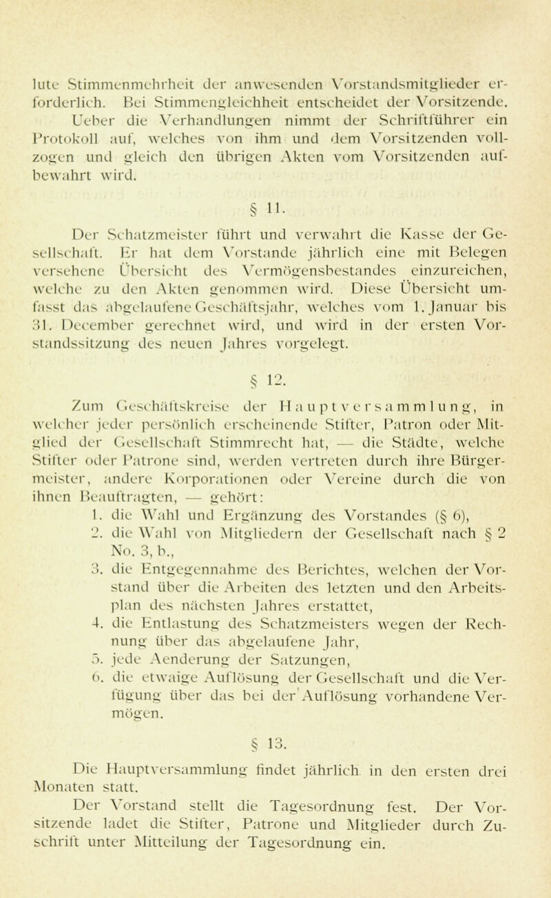 lute Stimmenmehrheit der anwesenden Vorstandsmitglieder er- forderlich. Bei Stimmengleichheit entscheidet der Vorsitzende. Ueber die Verhandlungen nimmt der Schriftführer ein Protokoll auf, welches von ihm und dem Vorsitzenden voll- zogen und gleich den übrigen Akten vom Vorsitzenden auf- bewahrt wird. § u. Der Schatzmeister führt und verwahrt die Kasse der Ge- sellschaft. Er hat dem Vorstande jährlich eine mit Helenen versehene Übersicht des Vermögensbestandes einzureichen, welche zu den Akten genommen wird. Diese Übersieht um- fasst das abgelaufene Geschäftsjahr, welches vom 1. Januar bis 31. December gerechnet wird, und wird in der ersten Vor- StandssitZUng des neuen Jahres vorgelegt. § 1-- Zum Geschäftskreise der Hauptversammlung, in weh her jeder persönlich erscheinende Stifter, Patron oder Mit- glied der Gesellschaft Stimmrecht hat, -- die Städte, welche Stifter oder Patrone sind, werden vertreten durch ihre Bürger- meister, andere Korporationen oder Vereine durch die von ihnen Beauftragten, — gehört: 1. die Wahl und Ergänzung des Vorstandes (§ 6), 2. die Wahl von Mitgliedern der Gesellschaft nach § 2 No. 3, b., 3. die Entgegennahme des Berichtes, welchen der Vor- stand über die Arbeiten des letzten und den Arbeits- plan des nächsten Jahres erstattet, 4. die Entlastung des Schatzmeisters wegen der Rech- nung über das abgelaufene Jahr, 5. jede Aenderung der Satzungen, ('. die etwaige Auflösung der Gesellschaft und die Ver- fügung über das bei der Auflösung vorhandene Ver- mögen. § 13. Die Hauptversammlung findet jährlich in den ersten drei Monaten statt. Der Vorstand stellt die Tagesordnung fest. Der Vor- sitzende ladet die Stifter, Patrone und Mitglieder durch Zu- schrift unter Mitteilung der Tagesordnung ein.