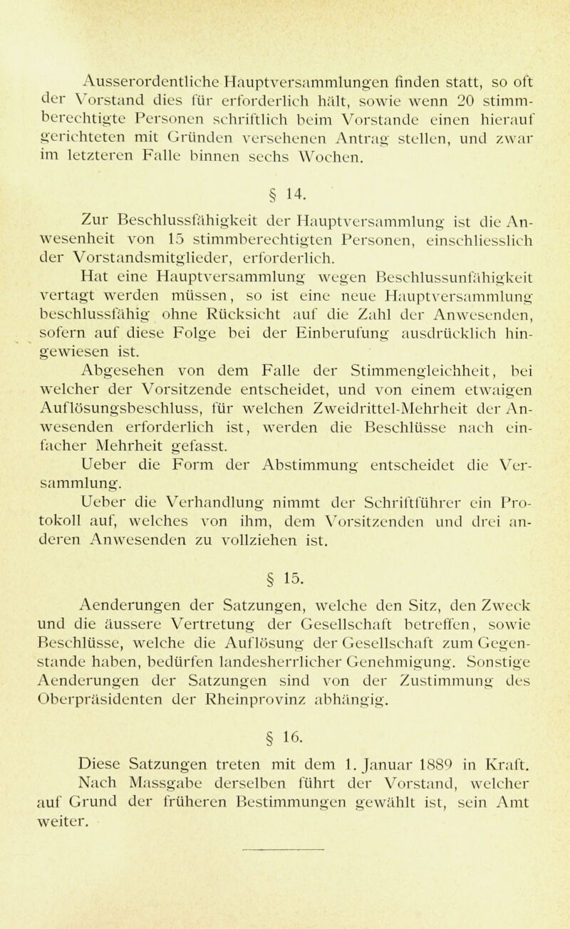 Ausserordentliche Hauptversammlungen finden statt, so oft der Vorstand dies für erforderlich hält, sowie wenn 20 stimm- berechtigte Personen schriftlich beim Vorstande einen hierauf gerichteten mit Gründen versehenen Antrag stellen, und zwar im letzteren Falle binnen sechs Wochen. § 14. Zur Beschlussfähigkeit der Hauptversammlung ist die An- wesenheit von 15 stimmberechtigten Personen, einschliesslich der Vorstandsmitglieder, erforderlich. Hat eine Hauptversammlung wegen Beschlussunfähigkeit vertagt werden müssen, so ist eine neue Hauptversammlung beschlussfähig ohne Rücksicht auf die Zahl der Anwesenden, sofern auf diese Folge bei der Einberufung ausdrücklich hin- gewiesen ist. Abgesehen von dem Falle der Stimmengleichheit, bei welcher der Vorsitzende entscheidet, und von einem etwaigen Auflösungsbeschluss, für welchen Zweidrittel-Mehrheit der An- wesenden erforderlich ist, werden die Beschlüsse nach ein- facher Mehrheit gefasst. Ueber die Form der Abstimmung entscheidet die Ver- sammlung. Ueber die Verhandlung nimmt der Schriftführer ein Pro- tokoll auf, welches von ihm, dem Vorsitzenden und drei an- deren Anwesenden zu vollziehen ist. § 15- Aenderungen der Satzungen, welche den Sitz, den Zweck und die äussere Vertretung der Gesellschaft betreffen, sowie Beschlüsse, welche die Auflösung der Gesellschaft zum Gegen- stande haben, bedürfen landesherrlicher Genehmigung. Sonstige Aenderungen der Satzungen sind von der Zustimmung des Oberpräsidenten der Rheinprovinz abhängig. § 16. Diese Satzungen treten mit dem 1. Januar 1889 in Kraft. Nach Massgabe derselben führt der Vorstand, welcher auf Grund der früheren Bestimmungen gewählt ist, sein Amt weiter.