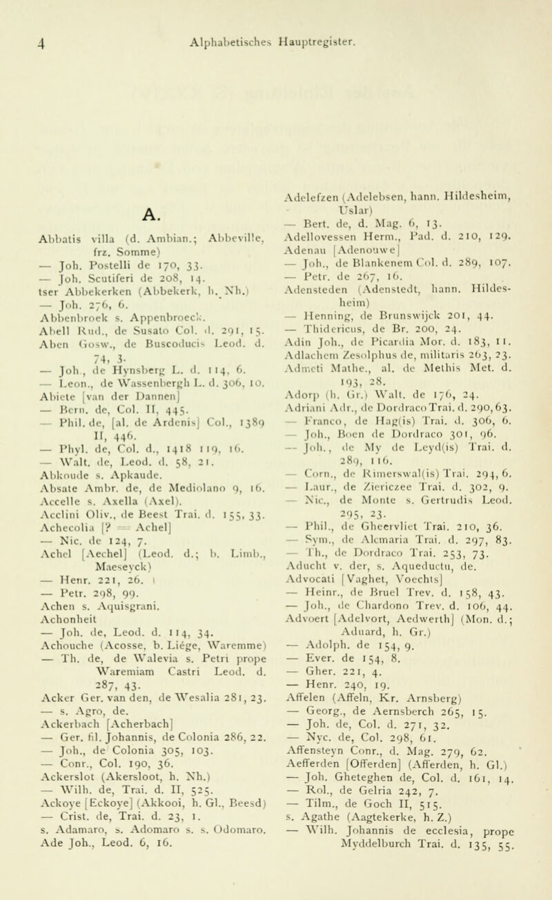 Abbatis villa (d. Ambian.; Abbcviüe, frz. Somme) — Joh. Postelli de 170, 33. — Joh. Scutiferi de 208, 14. tser Abbekerken (Abbekerk, h. Xli. — Joh. 27»., 6, Abbenbroek s. Appenbroeck. Abell Ku.l.. de Susato Co), il. 201. 15. Aben < 111 >w., de Buscoducis Leod. d. 74. i- — Joli , de Hynsberg L. .1. 114. 6. — Leon., de Wassenbergh L. d. 306, i>>. Abiete [van der Daunen] 1',. in. de, Col. II. .] 1.5, Phil.de, |al. de Ardenio Col., 1389 II, 446. — Phyl. de, Col. d., 1418 im. [6. — Walt. de, Leod. .1. 58, 21. Abkomle s. Apkaude. Absale Ambr. de, de Mediolano 'i, n>. Accelle s. Axella (Axel). Acclini Oliv., ile Beest Trai. d, 155, 33. Achecolia [? AchelJ — Nie. de 124, 7. Ach.l [Aechel] (Leod. d.; b. Limb., Maeseyck) — Henr. 221, 26. 1 — Petr. 208, 99. Achen s. Aquisgrani. Achonheit — Joh. de, Leod. d. 114. 34. Achouche (Acosse. b. Liege. Waremme) — Th. de, de Walevia s. Petri prope Waremiam Castri Leod. d. 287, 43- Acker Ger.vanden, de Wesalia 2S1, 23. — s. Agro, de. Ackerbach [Acherbach] — Ger. til. Johannis, de Gdonia 286, 22. — Joh., de Colonia 305, 103. — Com.. Col. 190, 36. Ackerslot (Akersloot, h. Nh.) — Wilh. de, Trai. d. II. 525. Ackoye [Eckoye] (Akkooi, h. Gl.. Beesd) — Crist. de, Trai. d. 23, 1. s. Adamaro, =. Adomaro s. s. Odomaro. Ade Joh.. Leod. G, 16. Adelefzerj (Adelebsen, kann. Hildesheim, Uslar) — Bert, de, d. Mag. 1.. 1;. Adellovessen Herni., Päd, d. 210, 129. Adenau |Adenouwe] — Joh., de Blankenem Col. d. 289, 107. — Petr. de 267, 16. Adensteden (Adensledt, kann. Hildes- heim) - Henning, de Brunswijck 201, 44. — Thidericus, de Br. 200, 24. Adin Joh., de Picardia Mor. d. 183, [I. Adlai bem Zesolphus de, militaris 2113, 23. Admi ii Mathe., al. de Melhis Met. d. 193, *8. Adotp 1 h. Gr.) Wall, de 176, 24. Adriani Adr., de DordracoTrai. d. 290,63. Franco, de H.igiis) Trai. d. 306, 6. [oh., Böen de Dordraco 301, 96. Joh. , de My de I.eyd(is) Trai. d. 289, 1 19. Com., de Rimerswal(is) Trai. 294,9. — I.aur., de Ziericzee Trai. d. 302, 9. Nu., de Monte s. Gertrudis Leod. *95. 23. — Phil., de Gheervliet Trai. 210, 36. Sym., de Alemaria Trai. d. 297, 83. I li., dr Dordraco Trai. 253, 73. Aducht v. der, s. Aqueductu, de. Advocati [ Vaghet, Voechts] — Heinr., de Bruel Trev. d. 158, 43. — Job., de Chardono Trev. d. 106, 44. Advoert [Adelvort, Aedwerth| (Mon. d.; Aduard, h. Gr.) — Adolph, de 154,9. — Ever. de 154, 8. — Gher. 221, 4. — Henr. 240, 19. Arielen (Allein, Kr. Arnsberg) — Georg., de Aernsberch 265, 15. — Joh. de, Col. d. 271, 32. — Nyc. de, Col. 298, 61. Aflensteyn Conr., d. Mag. 279, 62. Aefferden [Offerden] (Afferden, h. Gl.) — Joh. Gheteghen de, Co], d. 161, 14. — Rol., de Gelria 242, 7. — Tilm., de Goch II, 515. s. Agathe (Aagtekerke, h. Z.) — Wilh. Johannis de ecclesia, prope Myddelburch Trai. d. 135, 55.