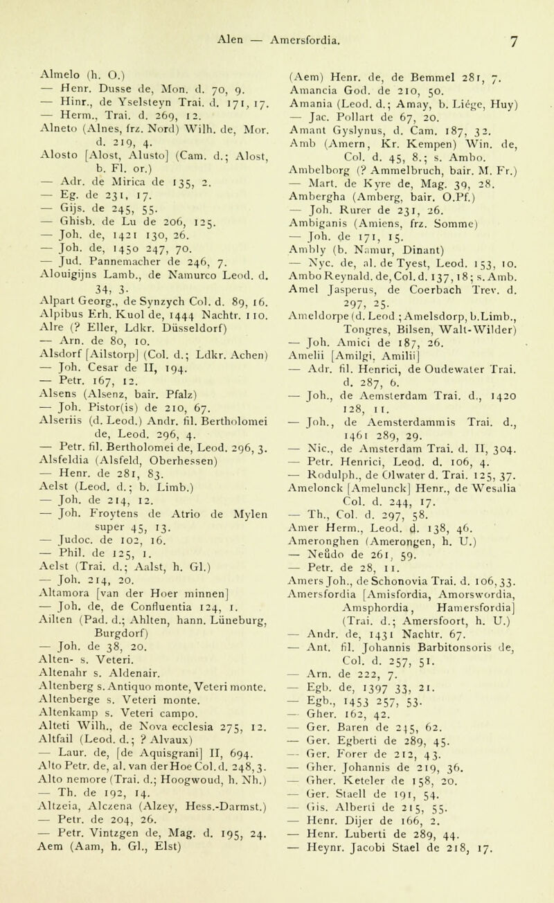 Alen — Amersfordia. Almelo (h. O.) — Henr. Dusse de, Mon. d. 70, 9. — Hinr., de Yselsleyn Trai. d. 171, 17. — Herrn., Trai. d. 269, 12. Alneto (Alnes, frz. Nord) Willi, de, Mor. d. 219, 4. Alosto [Alost, Alusto] (Cam. d.; Alost, b. Fl. or.) — Adr. de Mirica de 135, 2. — Eg. de 231, 17. — Gijs. de 245, 55. — Ghisb. de Lu de 206, 125. — Joh. de, 1421 130, 26. — Joh. de, 1450 247, 70. — Jud. Pannemacher de 246, 7. Alouigijns Lamb., de Namurco Leod. d. 34, 3- Alpart Georg., de Synzych Col. d. 89, 16. Alpibus Erh. Kuol de, 1444 Nachtr. 110. Alre (? Eller, Ldkr. Düsseldorf) — Arn. de 80, 10. Alsdorf fAilstorp] (Col. d.; Ldkr. Achen) — Joh. Cesar de II, 194. — Petr. 167, 12. Alsens (Alsenz, bair. Pfalz) — Joh. Pistor(is) de 210, 67. Alseriis (d. Leod.) Andr. fil. Bertholomei de, Leod. 296, 4. — Petr. hl. Bertholomei de, Leod. 296, 3. Alsfeldia (Alsfeld, Oberhessen) — Henr. de 281, 83. Aelst (Leod. d.; b. Limb.) — Joh. de 214, 12. — Joh. Froytens de Atrio de Mylen super 45, 13. — Judoc. de 102, 16. — Phil, de 125, 1. Aelst (Trai. d.; Aalst, h. Gl.) — Joh. 214, 20. Altamora [van der Hoer minnen] — Joh. de, de Confluentia 124, 1. Ailten (Päd. d.; Ahlten, hann. Lüneburg, Burgdorf) — Joh. de 38, 20. Alten- s. Veteri. Altenahr s. Aldenair. Altenberg s. Antiquo monte, Veteri monte. Altenberge s. Veteri monte. Altenkamp s. Veteri campo. Alteti Wilh., de Nova ecclesia 275, 12. Altfail (Leod. d.; ? Alvaux) — Laur. de, [de Aquisgrani] II, 694. A'to Petr. de, al. van derHoeCol.d. 248,3. Alto nemore (Trai. d.; Hoogwoud, h. Nh.) — Th. de 192, 14. Altzeia, Alczena (Alzey, Hess.-Darmst.) — Petr. de 204, 26. — Petr. Vintzgen de, Mag. d. 195, 24. Aem (Aam, h. Gl., Eist) (Aem) Henr. de, de Bemmel 281, 7. Amanda God. de 210, 50. Amania (Leod. d.; Amay, b. Liege, Huy) — Jac. Pollart de 67, 20. Amant Gyslynus, d. Cam. 187, 32. Amb (Amern, Kr. Kempen) Win. de, Col. d. 45, 8.; s. Ambo. Ambelborg (? Ammeibruch, bair. M. Fr.) - Mart. de Kyre de, Mag. 39, 28. Ambergha (Amberg, bair. O.Pf.) - Joh. Rurer de 231, 26. Ambiganis (Amiens, frz. Somme) - Joh. de 171, 15. Amhly (b. Namur, Dinant) — Nyc de, al. de Tyest, Leod. 153, 10. AmboReynald.de,Col.d. 137,18; s.Amb. Amel Jasperus, de Coerbach Trev. d. 297, 25. Ameldorpefd. Leod ; Amelsdorp,b.Limb., Tongres, Bilsen, Wall-Wilder) — Joh. Amici de 187, 26. Amelii [Amilgi, Amiliij — Adr. fil. Henrici, de Oudewater Trai. d. 287, 6. — Joh., de Aemsterdam Trai. d., 1420 128, 11. — Joh., de Aemsterdammis Trai. d., 1461 289, 29. — Nie., de Amsterdam Trai. d. II, 304. - Petr. Henrici, Leod. d. 106, 4. — Rodulph., de Olwater d. Trai. 125,37. Amelonck [Amelunck] Henr., de Wesalia Col. d. 244, 17. - Th., Col. d. 297, 58. Amer Herrn., Leod. d. 138, 46. Ameronghen (Amerongen, h. U.) — Neödo de 261, 59. — Petr. de 28, 11. Amersjoh., deSchonovia Trai. d. 106,33. Amersfordia [Amisfordia, Amorswordia, Amsphordia, Hamersfordia] (Trai. d.; Amersfoort, h. U.) - Andr. de, 1431 Nachtr. 67. — Ant. fil. Johannis Barbitonsoris de, Col. d. 257, 51. - Arn. de 222, 7. - Egb. de, 1397 33, 21. - Egb., 1453 257, 53. — Gher. 162, 42. - Ger. Baren de 245, 62. — Ger. Egberti de 289, 45. — Ger. Forer de 212, 43. — Gher. Johannis de 219, 36. - Gher. Keteler de 158, 20. - Ger. Staell de 191, 54. — Gis. Alberti de 215, 55. — Henr. Dijer de 166, 2. — Henr. Luberti de 289, 44. — Heynr. Jacobi Stael de 218, 17.