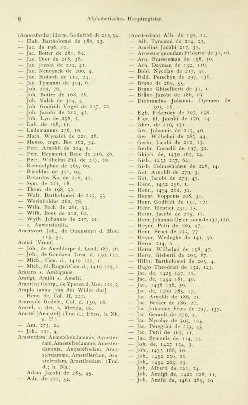 I Amersfordia; Herrn. Godcfridi de 2 l 5, 54. — Hub. Bartholomei de 186, 23. — Jac. de 198, 10. - Jac. Botter de 281, 82. — Jac. Dier de 218, 38. - Jac. Jacobi de 212, 41. — Jac. Nennynck de 200, 4. - Jac. Rolardi de 112, 24. — Jac. Tymanni de 304, 6. — Joh. 209, 76. - Joh. Bolter de 168, 26. — Joh. Valck de 304, 5. — Joh. Godfridi Vogel de 217, 22. — Joh. Jacobi de 212, 42. — Job. Lyn de 258, ;. — Luh. de 198, 1 1. — I.udemannus 256, 10. Math. Wynaldi de 22 1, 28. — Menso, cogn. Bot 162, 34. — Petr. Arnoldi de 204, 9. — Petr. Hcymerici Beec de 216, 36. — Petr. Wilhelmi fiil de 217, 20. — Reindolphus de 269, 69. — Ricoldus de 301, 95. — Rotardus Ka de 2I(j, 42. — Syni. de 221, 18. — Thom. de 198, 52. Walt. Barlhnlomei de 215. 53. — Werinboldus 262, 78. — Willi. Boch de 281, 53. - Wilh. Bnes de 2 12, 62. W'ylli Johannis de 217, 21. — s. Auwersfordia. Amcrsvort J0I1., de Ottcnsteyn d. Mon. |<S, 51. Amici [Vrunt| — Job., de Ameldorpe d. Lcod. 187, 26. — Joh., de Gandavo Torn. d, 130, 12:. — Mich., (am. d., 1419 122. 1. — Mich., fil.RogeriCam.d., 1419 119,2. Aniiens s. Ambiganis. Amilgi, Amilii s. Amelii. Amorus 1 Georg., de Yperen d.Mor. 1 2q, 5. Ampla ianua [van der Wider dur] - Henr. de. Col. II, 227. Amroyde Godefr., Col. d. 130, 16. Amsel, v. der, s. Merula, de. Amstel [Aemstel] (Trai d.; Fluss, h. Nh. u. U.) - Ant. 273, 24. — Job.. 191, 4. Amsterdam [Aemstebendammis, Aymster- dam.Amestelredamme, Amesler- dammis. Ampstelredam. Amp- sterdamme. Amstellerdam, Am- stelredam. Amstilredam] (Trai. d.; h. Nh.) — Adam Jacobi de 285, 45. — Adr. de 222, 34, (Amsterdam) Alb. de iy\ 11. — Alb. Tymanni de 214, 25. - Amelius Jacobi 217. 31. — Arnestus quondam Friderici de 31, 16. — Arn. Braesseman de 158, 30. — Arn. Deyman de 132, MO. - Bold. Nycolay de 217, 41. — Bald. Perschyn de 297, 136. — Bruno de 269, 55. — Bruno Ghiselberti de 31, 1. - Bruno Jacobi de 18b, 10. Dibbrandus Johannis Dyemen de 303, 16. - Egb. Fekerdey de 297, 138. - Flor. fil. Jacobi de 170, 14. — Gher. de 210, 131. - Ger. Johannis de 215, 40. - Ger. Wilhelmi de 285, 44. — Gcrbr. Jacobi de 212, 13. — Gerbr. Cornelii de 197, 32. — Ghijsb. de, 1430 165, 24. - Gisb., 1453 257, 64. - Gisb. Colmesbamen de 228, 14. — Got. Arnoldi de 279, 3. - Got. Jacobi de 279, 47. — Henr., 1452 256, I. - Henr., 1454 2b2, 32. - Heynr. Vopponis 208, 31. - Henr. Godfridi de 132, 121, llrnr. Henrici 231, 25. Heinr. Jacobi de 205, 12. Henr.JohannisOeten soende 132,120. - Heynr. Petri de 289, 97. I[enr. Scuet de 235, 77. — Heynr. Wedeghe de 141, 36. Herrn. 214, 6. - Herrn. Wilhelmi de 158, 47. - Herw. Gisberti de 205, 87. Hilbr. Bartholomei de 205, 4. — Hugo Theodrici de 132, 123. — Jac. de, 1425 147, 19. — Jac. de, 1434 181, 40. — Jac, 1438 198, 39. — Jac. de, 1460 285, 17. — Jac. Arnoldi de 186, 21. — Jac. Becker de 186, 20. — Jac. Johannis Fries de 297, 137. — Jac. Gerardi de 279, 4. — Jac. Nycolay de 305, 105. — Jac. Peregrini de 233, 43. — Jac. Petri de 165, 11. — Jac. Symonis de 114, 74. — joh. de, 1427 154, 3. — J°h-, 1435 188, 10. - Joh., 1452 256, 2».. — Joh-, '454 263, 13. — Joh. Alberti de l6l, 24. — Joh. Amilgi de, 1420 128, II. — Joh. Amilii de, 1461 289, 29.