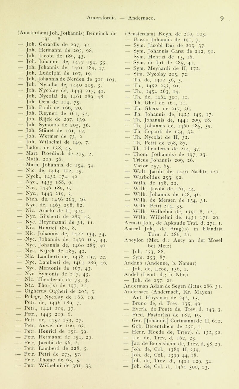Amersfordia Andernaco. (Amsterdam)Joh. Jo(hannis) Benninck de 191, 18. — Joh. Gerardis de 297, 92 — Joh. Hermanni de 205, 98. — Joh. Jacobi de 189, 43. — Joh. Johannis de, 1427 154, 33. — Joh. Johannis de, 1461 289, 47. — Joh. Ludolphi de 107, 19. — Joh. Johannis de Nerden de 301, 103. — Joh. Nycolai de, 1440 205, 3. — Joh. Nycolay de, 1443 217, 42. — Joh. Nycolai de, 1461 289, 48. — Joh. Oem de 114, 75. — Joh. Pauli de 166, 20. — Joh. Reyneri de 161, 52. — Joh. Rijck de 297, 139. — Joh. Symonis de 205, 36. — Joh. Stönet de 161, 12. — Joh. Wermer de 73, 2. — Joh. Wilhelmi de 149, 7. — Judoc. de 138, 45. — Mart. Roedinck de 205, 2. — Math. 209, 36. — Math. Johannis de 154, 34. — Nie. de, 1414 102, 15. — Nych., 1432 174, 42.' — Nyc, 1435 188, 9. — Nie, 1436 189, 9. - Nyc, 1443 219, 5. — Nich. de, 1456 269, 56. - Nyc. de, 1463 298, 82. — Nie. Amelii de II, 304. — Nyc. Gijsberti de 285. 43. — Nyc. Heynmanni de 31. 11. — Nie. Henrici 189, 8. — Nie. Johannis de, 1422 134, ,4. — -Nyc. Johannis de, 1430 165, 44. — Nyc. Johannis de, 1460 285 40. — Nyc. Kijrck de 285, 42. — Nie. Lamberti de, 1438 197, 22. — Nyc. Lamberti de, 1461 289, 46. — Nyc. Mentonis de 167, 43. — Nyc. Symonis de 217, 43. — Nie. Theoderici de 73, 3. — Nie. Thor(is) de 197, 21. — Otgherus Otgheri de 205, 5. — Pelegr. Nycolay de 166, 19. — Petr. de, 1436 189, 7. — Petr., 1441 209, 37. — Petr., 1443 219, 6. — Petr. de, 1452 253, 27. — Petr. Auwei de 166, 63. — Petr. Henrici de 151, 39. — Petr. Hermanni de 154, 29. — Petr. Jacobi de 56, 2. — Petr. Lamberti de 228, 5. — Petr. Petri de 273, 57. — Petr. Thonie de 63, 5. — Petr. Wilhelmi de 301, 33. (Amsterdam) Reyn. de 210, 103. — Rusco Johannis de 191, 7. — Sym. Jacobi Dur de 205, 37. — Sym. Johannis Garst de 212, 91. — Sym. Henrici de 15, 16. — Sym. de Ijrt de 285, 41. — Sym. Meynardi de II, 172. — Sim. Nycolay 205, 72. - Th. de, 1402 56, 3. - Th., 1452 253, 91. - Th., 1454 263, 14. — Th. de, 1464 301, 10. — Th. Ghel de 161, 11. — Th. Gherst de 217, 36. — Th. Johannis de, 1425 145, 17. — Th. Johannis de, 1441 209, 28. — Th. Johannis de, 1460 285, 39. - Th. Copardi de 154, 32. — Th. Nycolai de II, 32. — Th. Petri de 298, 87. - Th. Theoderici de 214, 37. - Thom. Jo(hannis) de 197, 23. — Tricus Johannis 209, 26. - Victor 257, 65. - Walt. Jacobi de, 1446 Nachtr. 120. — Warboldus 253, 92. — Wilh. de 178, 22. Willi. Jacobi de 161, 44. — Wilh. Johannis de 158, 46. — Willi, de Mersen de 154, 31. — Wilh. Petri 214, 35. - Wilh. Wilhelmi de, 1390 8, 12. - Wilh. Wilhelmi de, 1431 171, 20. Aemsti Job., de Apkaude Trai. d. 271, 1. Anceel Joh., de Brug(is) in Flandria ' Tom. d. 28b, 21. Ancylon (Met. d. ; Ancy an der Mosel bei Metz) — Joh- 253, 88. — Sym. 253, 87. Andana (Andenne, b. Namur) — Job. de, Leod. 156, 2. Andel (Leod. d.; h. Nbr.) — Joh. de 257, 21. Anderman Adam de Segen dictus 286, 3 [. Andernaco (Andernach, Kr. Mayen) — Ant. Huysman de 242, 15. — Bruno de, d. Trev. 135, 49. — Everh. de Ponte de, Trev. d. 143, 3. — Fred. Pastor(is) de 182, 19. — Ger. [Johannis] Cortmanni de II, 622. — Gob. Berentzhem de 250, 1. — Henr. Roede de, Tr(ev). d. 132, 52. — Jac. de, Trev. d. 162, 23. — Jac. de Berensheim de. Trev. d. 58, 29. — Joh. de, Col., 1389 II, 539. — Joh. de, Col., 1399 44, 18. — Joh. de, Trev d., 1421 129, 34. — Joh. de, Col. d., 1464 300, 23.