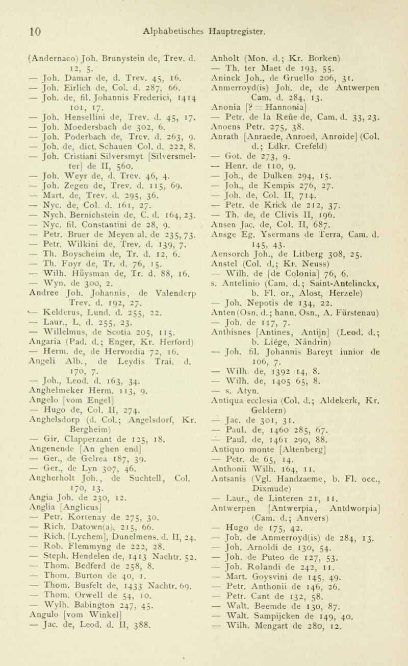 (Andernaco; Joh. Eninystein de, Trev. d. 12, 5- — Joh. Damar de, d. Trev. 4:;, 16. — Joh. Eirlich de, Col. d. 287. 66. — Joh. de, fil. Johannis Frederici, [414 ■oi, 17. — Joh. Hensellini de, Trev. d, 45, 17. — Joh. Moedersbach de 302, 6. — Joh. Poderliach de. Trev. d. 21.3. 9. — Joh. de, dict. Schauen Col. d. 222. 8. — Joh. Crisiiani Silversmyt [Silversmel- tei de II, 560. — Joh. Weyr de, d. Trev. 46, 4. — Joh. Zegen de, Trev. d. 115, 69. — M.irt. de, Trev. d. 205, 36. — Nyc. de, Col. d. 161, 2;. — Nych. Bernich-4cin de, C. d. i<>4, 23. — Nyc. fil. Constantini de 28, 9. — Petr. Bruer .le Meyenal.de 235,73. Petr, Williini de, Trev. d. 139, 7. — Th. Boyscheim de, Tr. d, 12. 6, — Th. Foyr de, Tr. d. 76, 15. — Wilh. Hüvsnian de, Tr. d. 88, 16, Wyii. ile 300, 2. Andree Joh. Johannis, de Valenderp Trev. d. I'|2, 27. •— Kelderus, Lund. d. 255, 22. — Latir., L. d. 255, 23. — Willelmus, de Scotia 205. 115. Angaria 1 Päd. d.; Enger, Kr. Heilend — Herin. de, de Hervordia 72. [6. Angeli Alb., de Leydis Trai. d. 17°, 7- — Joh., Leod. d. 103, 34. Anghelmeker Herrn. 113, 9. Angelo [vom Engel| — Hugo de, Col. II, 274. Anghelsdorp (d. Col.; Angelsdorf, Kr. Bergheim) — Gir. Clapperzant de 125, 18. Angenende [An ghen end| — Ger., de Gelrea [87, 39. — Ger., de Lyn 307, 46. Angherholt Joh.. de Suchteil, Col. 170. 13. Angia Joh. de 230, 12. Anglia [Anglicus| — Petr. Kortenay de 275, 30. — Rieh. Datown(a), 215, 66. — Rieh. [Lychem], Dunelmens. d. II, 24. — Rob. Flemmyng de 222, 28. — Steph. Hendelen de. 1413 Nachtr. 52. — Thom. Bedferd de 258, 8. — Thom. Burton de 40, I. — Thom. Busfeit de, 1433 Nachtr. 69. — Thom. Orwell de 54, 10. — Wylh. Babington 247. 45. Angulo [vom Winkel] — Jac. de, Leod. d. II, 388. Anholt (Mon. d.; Kr. Borken) — Th. ter Maet ile 103. 55. Aninck Joh., de Gruello 206, 31. Anmerroyd(is) Joh. de, de Antwerpen Cam. d. 284, 13. Anonia [? Hannonia] — Petr. de la Reue de, Cam. d. 33, 23. Anoens Petr. 275, 38. Anrath [Anraede, Anroed, Anroide] (Col. d.; Ldkr. Crefeld) — Got. de 273, 9. — Henr. de 110, o.. — Joh., de Dulken 204. 15. — Joh., de Kempis 27(1, 27. - Joh. de, Col. II, 714. — Petr. de Klick de 212, 37. — Th. de, de Clivis II, 196. Ansen Jac. de, Col. II, 687. Ansge Eg. Ysermans de Terra, Cam. d. 145, 43- Aensorch l<ih., de Litberg 308, 25. Anstel (Col. d.; Kr. Neuss) - Wilh. de [de Colonia] 76, 6. s. Antelinio (Cam. d.; Saint-Antelinckx, b. Fl. or., Alost, Her/.ele) — Joh. Nepotis de 134, 22. Anten (Osn. d.j hann. Osn., A. Fiirstenau) - Joh. de 117, 7. Anthisnes [Antines, Antijn] (Leod. d.; b. Liege, Nandrin) — Joh, fil. Johannis Bareyt iunior de 106, 7. — Willi de, 1392 14, 8. — Wilh. de, 1405 65, 8. — s. Atyn. Antiqua ecclesia (Col. d.; Aldekerk, Kr. Geldern) - Jac. de 301, 31. — Paul, de, 1460 285, (17. — Paul, de, 1461 290, 88. Antiquo monte [AltenbergJ — Petr. de 65, 14. Anthonii Willi. [64, 1 1. Antsanis (Vgl. Handzaeme, b. Fl. occ, Dixmude) — Laur., de Linteren 21, II. Antwerpen [Antwerpia, Antdworpia] (Cam. d.; Anvers) — Hugo de 175, 42. — Joh. de Anmerroyd(is) de 284, 13. — Joh. Arnoldi de 130, 54. — Joh. de Puteo de 127, 53. — Joh. Rolandi de 242, II. — Mart. Goysvini de 145, 49. — Petr. Anthonii de 146, 26. - Petr. Cant de 132, 58. — Walt. Beemde de 130, 87. — Walt. Sampijcken de 149, 40. — Wilh. Mengart de 280, 12.