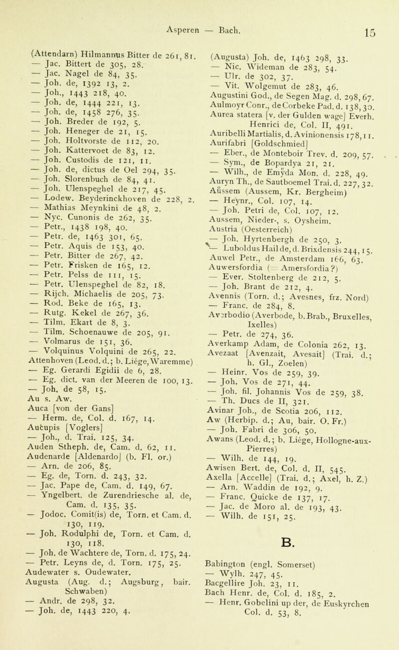 Asperen — Bach. (Attendarn) Hilmanrms Bitter de 261, 81. — Jac. Bitten de 305, 28. — Jac. Nagel de 84, 35. — Job. de, 1392 13, 2. - J°h-, 1443 218, 40. — Joh. de, 1444 221, 13. — Joh. de, 1458 276, 35. — Joh. Breder de 192, 5. — Joh. Heneger de ZI, 15. — Joh. Holtvorste de 112, 20. — Joh. Kattervoet de 83, 12. — Joh. Custodis de 121, 11. — Joh. de, dictus de üel 294, 35. — Joh. Slorenbuch de 84, 41. — Joh. Ulenspeghel de 217, 45. — Lodew. Beyderinckhoven de 228 2. — Mathias Meynkini de 48, 2. — Nyc. Cunonis de 262, 35. — Petr., 1438 198, 40. — Petr. de, 1463 30t, 65. — Petr. Aquis de 153, 40. — Petr. Bitter de 267, 42. — Petr. Frisken de 165, 12. — Petr. Pelss de m, 15. — Petr. Ulenspeghel de 82, 18. — Rijch. Michaelis de 205, 73. — Rod. Beke de 165, 13. — Rutg. Kekel de 267, 36. — Tilm. Ekart de 8, 3. — Tilm. Schoenauwe de 205, 91. — Volmarus de 151, 36. — Volquinus Volquini de 265, 22. Attenhoven (Leod. d.; b. Liege, Waremme) — Eg. Gerardi Egidii de 6, 28. — Eg. dict. van der Meeren de 100, 13. — Joh. de 58, 15. Au s. Aw, Auca [von der Gans] — Herrn, de, Col. d. 1G7, 14. Aucupis [Voglers] — Joh., d. Trai. 125, 34. Auden Stheph. de, Cam. d. 62, 11. Audenarde [Aldenardo] (b. Fl. or.) — Arn. de 206, 85. — Eg. de, Torn. d. 243, 32. — Jac. Pape de, Cam. d. 149, 67. — Yngelbert. de Zurendriesche al. de, Cam. d. 135, 35. — Jodoc. Comit(is) de, Torn. et Cam. d. 130, 119. — Joh. Rodulphi de, Torn. et Cam. d. 130, 118. — Joh. de Wachtere de, Torn. d. 175, 24. — Petr. Leyns de, d. Torn. 175, 25. Audewater s. Oudewater. Augusta (Aug. d.; Augsburg, bair. Schwaben) — Andr. de 298, 32. — Joh. de, 1443 220, 4. (Augusta) Joh. de, 1463 298, ^^. — Nie. AVideman de 283, 54. — Ulr. de 302, 37. — Vit. Wolgemut de 283, 4Ö. Augustini God., de Segen Mag. d. 298, 67. AulmoyrConr., deCorbekePad.d. 138,30. Aurea statera [v. der Gulden wage] Ev'erh. Henrici de, Col. II, 491. AuribelliMartialis,d.Avinionensis 178,11. Aurifabri [Goldschmied] — Eber., de Monteboir Trev. d. 209, 57. — Sym., de Bopardya 21, 21. — Wilh., de Emyda Mon. d. 228, 49. AurynTh., de Sautboemel Trai.d. 227,32. Äussern (Aussem, Kr. Bergheim) — Heynr., Col. 107, 14. — Joh. Petri de, Col. 107, 12. Aussem, Nieder-, s. Oysheim. Austria (Oesterreich) — Joh. Hyrtenbergh de 250, 3. — LuboklusHailde,d.Brixdensis 244,15. Auwei Petr., de Amsterdam 166, 63. Auwersfordia ( Amersfordia?) - Ever. Stoltenberg de 212, 5. — Joh. Brant de 212, 4. Avennis (Torn. d.; Avesnes, frz. Nord) — Franc, de 284, 8. Av:rbodio(Averbode, b.Brab., Bruxelles, Ixelles) — Petr. de 274, 36. Averkamp Adam, de Colonia 262, 13. Avezaat [Avenzait, Avesait] (Trai. d.; h. Gl., Zoelen) — Heinr. Vos de 259, 39. — Joh. Vos de 271, 44. — Joh. fil. Johannis Vos de 259, 38. — Th. Ducs de II, 321. Avinar Joh., de Scotia 206, 112. Aw (Herbip. d.; Au, bair. O. Fr.) — Joh. Fabri de 306, 50. Awans (Leod. d.; b. Liege, Hollogne-aux- Pierres) — Wilh. de 144, 19. Awisen Bert, de, Col. d. II, 545. Axella [Accelle] (Trai. d.; Axel, h. Z.) — Arn. Waddin de 192, 9. — Franc. Quicke de 137, 17. — Jac. de Moro al. de 193, 43. — Wilh. de 151, 25. Babington (engl. Somerset) — Wylh. 247, 45. Bacgellire Joh. 23, n. Bach Henr. de, Col. d. 185, 2. — Henr. Gobelini up der, de Euskyrchen Col. d. 53, 8.