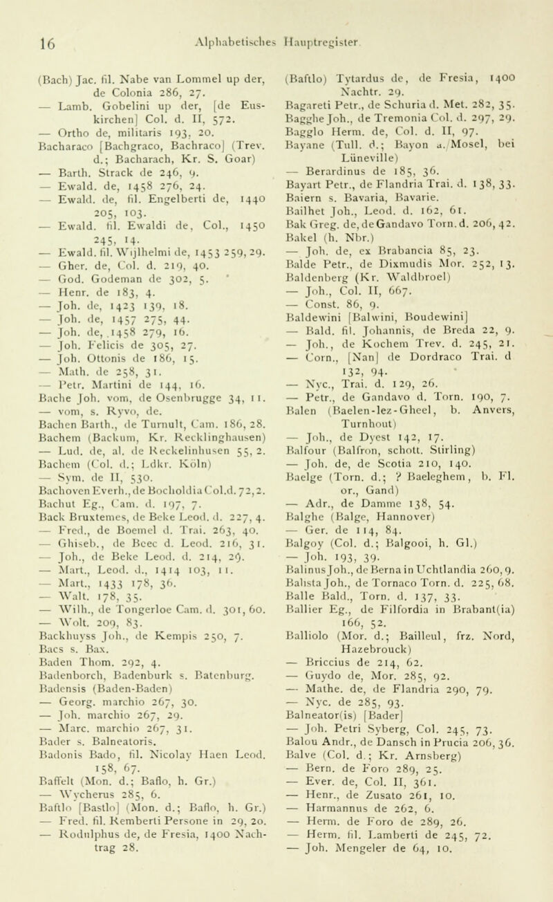 (Bach) Jac. lil. Nabe van Lommel up der, de Colonia 286, 27. — Lamb. Gobelini up der, [de Eus- kirchen] Col. d. II. 572. — Ortho de, militaris 193, 20. Bacharacn [Bachgraco, Bachraco] (Trev. d.; Bacharach, Kr. S. Goar) — Barth. Strack de 246, 9. - Ewald, de, 1458 276, 24. — Ewald, de, lil. Engelberti de, 1440 205, 103. — Ewald, lil. Ewaldi de. Col., 1450 -45. 14- — Ewald, fil. Wijlhelmi de, 1453259,29. — Gher. de, Col. d. 2 10, 40. - God. Godeman de 302, 5. - Henr. de 183, 4. — Joh. de, 1423 139, 18. - Joh. de, 1457 275, 44. — Joh. de, 1458 279, ib. - Joh. Felicis de 305, 27. — Joh. Üttonis de 186, 15. - Math, de 258, 31. - Petr. Martini de 144. 1(1. Bache Joh. vom. de Osenbrugge 34, II, — vom, s. Ryvo, de. Bachen Barth., de Tumult, Cam. 1S6, 28. Bachern (Backuni, Kr. ReckliDghausen) — Lud. de, al. de Reckelinhusen 55. 2. Bachern (Col. d.; Ldkr. Köln) — Sym. de II, 530. BachovenEverh., deBoclioldiaCol.d. 72.2. Bachut Eg., Cam. d. 197. 7. Back Bnixtemes, de Beke Leod. d. 227, 4. — Fred., de Boeniel d. Tr.ii. 21 >3. 40. (Vhi^eb., de Beec d. Leod. 2l6, 31. — Joh., de Beke Leod. d. 214. 29. — Mart., Leod. d.. 1414 103, 11. Mart., 1433 178, 36. — Walt. 178. 35. — Wilh., de Tongerloe Cam. d. 301,60. — Wolt 209, 83. Backhuyss Joh., de Kempi> 250, 7. Bacs s. Bax. Baden Thom. 292, 4. Badenborch, Badcnburk «. Batenburg. Badensis (Baden-Baden) — Georg, marchio 267, 30. — Joh. marchio 267, 29. — Marc, marchio 267, 31. Bader s. Balneatoris. Badonis Bado, fil. Nicolav Haen Leod. 158, 67. Baffelt (Mon. d.; Baflo, h. Gr.) — Wvcherus 285. 6. Baftlo [Bastlo] Mon. d.; Baflo, h. Gr.) — Fred. fil. Kemberti Persone in 29, 20. — Rodnlphus de, de Fresia, 1400 Nach- trag 28. (Baftlo) Tytardus de, de Fresia, [400 Xachtr. 20. Bagareti Petr., de Schuriad. Met. 282, 35. Bagglie Joh., de Tremonia Col. d. 207. 20. Bagglo Herrn, de, Col. d. II, 97. Bayane (Tüll, d.; Bayon a. Mosel, bei Lüneville) — Berardinus de 185, 36. Bayart Petr., de Flandria Trai. d. 138, 33. Baiern s. Bavaria, Bavarie. Bailhet Joh., Leod. d. 162, 61. Bak Greg. de.deGandavo Torn.d. 206,42. Bakel (h. Nbr.) — Joh. de, ex Brabancia 85, 23. Bälde Petr., de Dixmudis Mor. 252, 13. Baldenbeig (Kr. Waldbroel) — Joh., Col. II, '.1.7. — Const. 86, 9. Baldewini [Balwini, BoudewiniJ — Bald. fil. Johannis, de Breda 22, 9. — Joh., de Kochern Trev. d. 245, 21. — Com., [Nan] de Dordraco Trai. d 13:, 94- — Nyc, Trai. d. 129, 26. — Petr., de Gandavo d. Torn. 190, 7. Baien (Baelen-lez-Gheel, b. Anvers, Turnhout) — Joh., de Dyest 142, 17. Balfour (Baifron, schott. Stirling) — Joh. de, de Scotia 210, 140. Baelge (Torn. d.; ? Baeleghem, b. F'l. or., Gand) — Adr., de Damme 138, 54. Balghe (Balge, Hannover) — Ger. de 114, 84. Balgoy (Col. d.; Balgooi, h. Gl.) — Job. 193, 39. li.dmus Job., de Bcrna in Uchtlandia 260, 9. Balistajoh., de Tornaco Torn. d. 225,68. Balle Bald., Torn. d. 137, 33. Ballier Eg., de F'üfordia in Brabanl(ia) 166, 52. Balliolo (Mor. d.; Bailleul, frz. Nord, Hazebrouck) — Briccius de 214, 62. — (iuydo de, Mor. 285, 92. — Mathe, de, de Flandria 290, 79. — Nyc. de 285, 93. Balneatonis) [Bader] — Joh. Petri Syberg, Col. 245, 73. Baluu Andr., de Dansch in Prucia 206, 36. Balve (Col. d.; Kr. Arnsberg) — Bern, de F'oro 289, 25. — Ever. de, Col. II, 361. — Henr., de Zusato 261, 10. — Harmannus de 262, 6. — Herrn, de Foro de 289, 26. — Herrn, lil. Lamberti de 245, 72. — Joh. Mengeier de 64, 10.