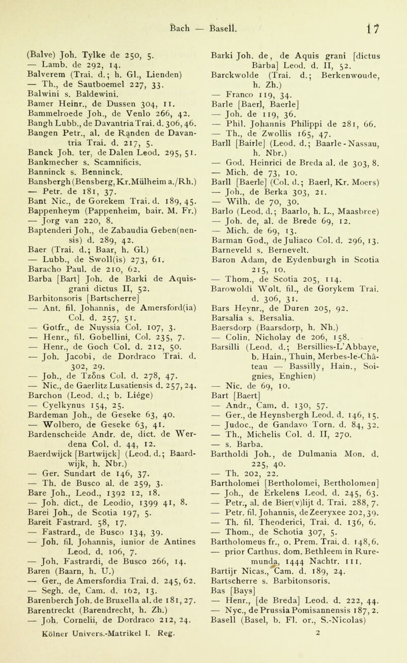 (Balve) Joh. Tylke de 250, 5. — Lamb. de 292, 14. Balverem (Trai. d.; h. Gl., Lienden) — Th., de Sautboemel 227, 33. Balwini s. Baldewini. Bamer Heinr., de Dussen 304, II. Bammelroede Joh., de Venlo 266, 42. Bangh Lubb., de DavantriaTrai. d. 306,46. Bangen Betr., al. de Randen de Davan- tria Trai. d. 217, 5. Banck Joh. ter, de Dalen Leod. 295, 51. Bankmecher s. Scamnificis. Banninck s. Benninck. Bansbergh (Bensberg, Kr.Miilheim a./Rh.) — Petr. de 181, 37. Bant Nie, de Gorekem Trai. d. 189,45. Bappenheym (Pappenheim, bair. M. Fr.) — Jorg van 22°, 8. Baptenderi Joh., de Zabaudia Geben(nen- sis) d. 289, 42. Baer (Trai. d.; Baar, h. Gl.) — Lubb., de Swoll(is) 273, 61. Baracho Paul, de 210, 62. Barba [Bart] Joh. de Barki de Aquis- grani dictus II, 52. Barbitonsoris [Bartscherrej — Ant. fil. Johannis, de Amersford(ia) Col. d. 257, 51. — Gotfr., de Nuyssia Col. 107, 3. — Henr., fil. Gobellini, Col. 235, 7. — Henr., de Goch Col. d. 212, 50. — Joh. Jacobi, de Dordraco Trai. d. 302, 29. — Joh., de TzSns Col. d. 278, 47. — Nie, de Gaerlitz Lusatiensis d. 257,24. Barchon (Leod. d.; b. Liege) — Cyelkynus 154, 25. Bardeman Joh., de Geseke 63, 40. — Wolbero, de Geseke 63, 41. Bardenscheide Andr. de, dict. de Wer- dena Col. d. 44, 12. Baerdwijck [Bartwijck] (Leod. d.; Baard- wijk, h. Nbr.) — Ger. Sundart de 146, 37. — Th. de Busco al. de 259, 3. Bare Joh., Leod., 1392 12, 18. — Joh. dict., de Leodio, 1399 41, 8. Barei Joh., de Scotia 197, 5. Bareit Fastrard. 58, 17. — Fastrard., de Busco 134, 39. — Joh. fil. Johannis, iunior de Antines Leod. d. 106, 7. — Joh. Fastrardi, de Busco 266, 14. Baren (Baarn, h. U.) — Ger., de Amersfordia Trai. d. 245, 62. — Segh. de, Cam. d. 102, 13. Barenberch Joh. deBruxella al.de 181, 27. Barentreckt (Barendrecht, h. Zh.) — Joh. Cornelii, de Dordraco 212, 24. Keiner Univers.-Matrikel I. Reg. Barki Joh. de, de Aquis grani [dictus Barba] Leod. d. II, 52. Barckwolde (Trai. d.; Berkenwoude, h. Zh.) — Franco 119, 34. Barle [Baer), Baerle] — Joh. de 119, 36. — Phil. Johannis Philippi de 281, 66. — Th., de Zwollis 165, 47. Barll [Bairle] (Leod. d.; Baarle-Nassau, h. Nbr.) — God. Heinrici de Breda al. de 303, 8. — Mich, de 73, 10. Barll [Baerle] (Col. d.; Baerl, Kr. Moers) — Joh., de Berka 303, 21. — Wilh. de 70, 30. Barlo (Leod. d.; Baarlo, h. L., Maasbree) — Joh. de, al. de Brede 69, 12. — Mich, de 69, 13. Barman God., dejuliaco Col. d. 296, 13. Barneveld s. Bernevelt. Baron Adam, de Eydenburgh in Scotia 215, 10. — Thom., de Scotia 205, 114. Barowoldi Wolt. fil., de Gorykem Trai. d. 306, 31. Bars Heynr., de Düren 205, 92. Barsalia s. Bersalia. Baersdorp (Baarsdorp, h. Nh.) — Colin. Nicholay de 206, 158. Barsilli (Leod. d.; Bersillies-L'Abbaye, b. Hain., Thuin, Merbes-le-Chä- teau — Bassilly, Hain., Soi- gnies, Enghien) — Nie. de 69, 10. Bart [Baert] — Andr., Cam. d. 130, 57. — Ger., de Heynsbergh Leod. d. 146, 15. — Judoc, de Gandavo Tora. d. 84, 32. — Th., Michelis Col. d. II, 270. — s. Barba. Bartholdi Joh., de Dulmania Mon. d. 225, 40. — Th. 202, 22. Bartholomei [Bertholomei, Bertholomen] — Joh., de Erkelens Leod. d. 245, 63. — Petr., al. de Bier(v)lijt d. Trai. 288, 7. — Petr. fil. Johannis, deZeeryxee 202,39. — Th. fil. Theoderici, Trai. d. 136, 6. — Thom., de Schotia 307, 5. Bartholomeus fr., o. Prem. Trai. d. 148,6. — prior Carthus. dorn. Bethleem in Rure- munda, 1444 Nachtr. m. Bartijr Nicas., Cam. d. 189, 24. Bartscherre s. Barbitonsoris. Bas [Bays] — Henr., [de Breda] Leod. d. 222, 44. — Nyc, dePrussiaPomisannensis 187,2. Basell (Basel, b. Fl. or., S.-Nicolas) 2