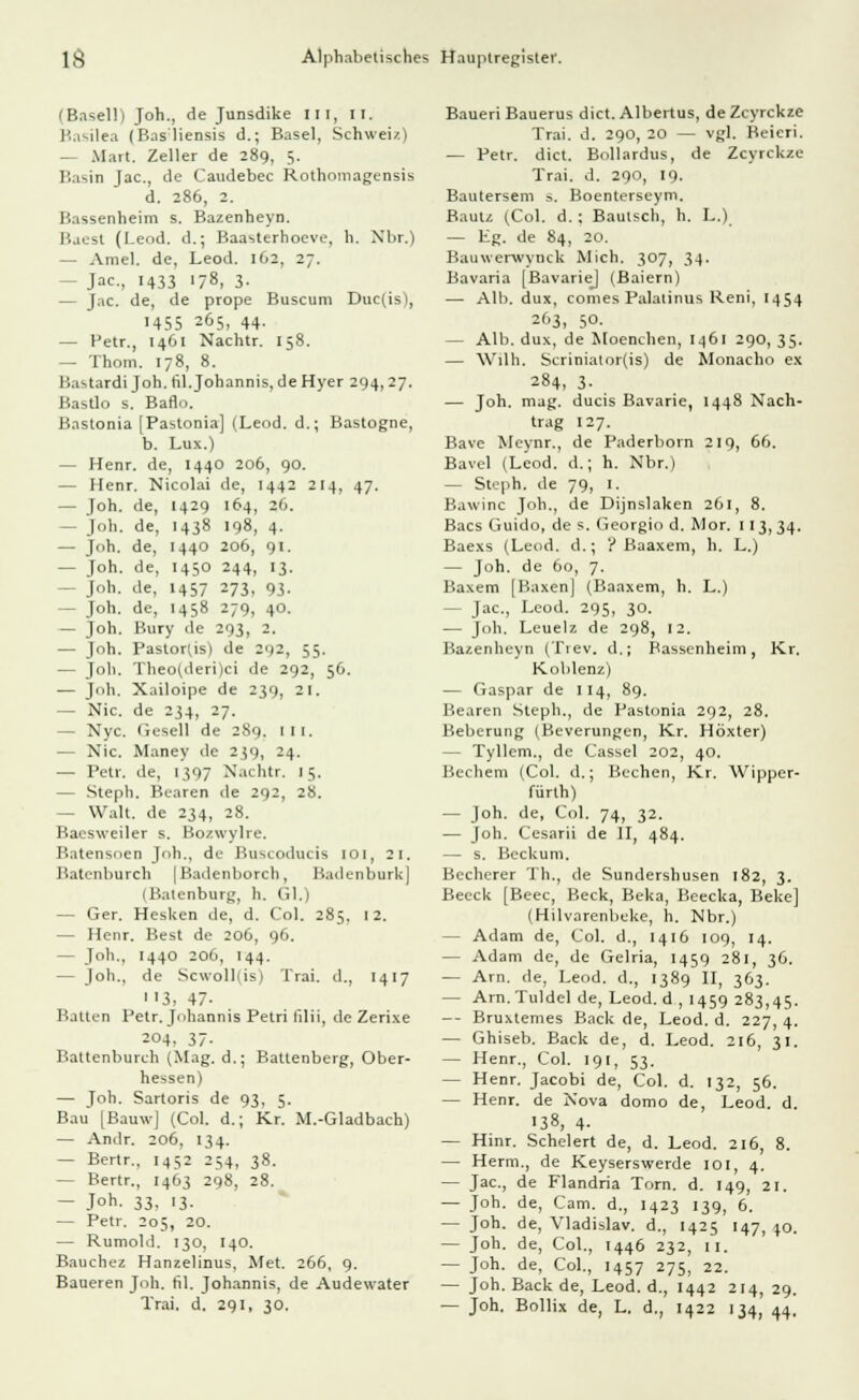 IBasel!) Joh., de Junsdike III, II, Basilea (Bas'liensis d.; Basel, Schweiz) - Marl. Zeller de 289, 5. Basin Jac, de Caudebec Rothomagensis d. 286, 2. Bassenheim s. Bazenheyn. Baest (Leod. d.; Baasterhoeve, h. Nbr.) - Amel. de, Leod. 162, 27. - Jac, 1433 178, 3. — Jac. de, de prope Buscum Duc(is), 1455 265, 44. — Petr., 1461 Nachtr. 158. — Thom. 178, 8. Bastardi Joh. fil. Johannis, de Hyer 294, 27. Bastlo s. Baflo. Bastonia [Pastonia] (Leod. d.; Bastogne, b. Lux.) — Henr. de, 1440 206, 90. — Henr. Nicolai de, 1442 214, 47. — Joh. de, 1429 164, 26. - Joh. de, 1438 198, 4. — Joh. de, 1440 206, 91. - Joh. de, 1450 244, 13. — Joh. de, 1457 273, 93. — Joh. de, 1458 279, 40. — Joh. Bury de 293, 2. — Joh. Pastortis) de 292, 55. — Joh. Theo(deri)ci de 292, 56. — Joh. Xailoipe de 239, 21. — Nie. de 234, 27. — Nyc. Gesell de 289. III. — Nie. Maney de 239, 24. — Petr. de, 1397 Nachtr, 15. — Steph. Bearen de 292, 28. — Walt, de 234, 28. Baesweiler s. Bozwylre. Batensnen Joh., de Buscoducis 101, 21. Batenburch [Badenborch, BadenburkJ I Katenburg, h. Gl.) — Ger. Hesken de, d. Col. 285. 12. — Henr. Best de 206, 96. — Joh., 1440 20(1, 144. — Joh., de Scwoll(is) Trai. d., 1417 3, 47- Balten Petr. Johannis Petri filii, de Zerixe 204, 37- Battenburch (Mag. d.; Battenberg, Ober- hessen) — Toh. Sartoris de 93, 5. Bau [Bauw] (Col. d.; Kr. M.-Gladbach) — Andr. 206, 134. — Bertr., 1452 254, 38. — Bertr., 1463 298, 28. — Joh. 33, 13. — Petr. 205, 20. — Rumold. 130, 140. Bauchez Hanzelinus, Met. 266, 9. Baueren Joh. fil. Johannis, de Audewater Trai. d. 291, 30. Baueri Bauerus dict. Albertus, de Zcyrckze Trai. d. 290, 20 — vgl. Beieri. — Petr. dict. Bollardus, de Zcyrckze Trai. d. 290, 19- Bautersem 5. Boenterseym. Bautz (Col. d. : Bauisch, h. L.) — Eg. de 84, 20. Bauwerwynck Mich. 307, 34. Bavaria (BavarieJ (Baiern) — Alb. dux, comes Palatinus Reni, 1454 263, 50. — Alb. dux, de Moenchen, 1461 290, 35. — Willi. Scriniator(is) de Monacho ex 284, 3- — Joh. mag. ducis Bavarie, 1448 Nach- trag 127. Bave Meynr., de Paderborn 219, 66. Bavel (Leod. d.; h. Nbr.) — Steph. de 79, 1. Bawinc Joh., de Dinslaken 261, 8. Bacs Guido, de s. Georgio d. Mor. 113,34. Baexs (Leod. d.; '? Baaxem, h. L.) — Joh. de 60, 7. Baxem [Kaxen] (Baaxem, h. L.) - Jac, Leod. 295, 30. — Joh. Leuelz de 298, 12. Bazenheyn (Tiev. d.; Bassenheim, Kr. Koblenz) — Gaspar de 114, 89. Bearen Steph., de Pastonia 292, 28. Beberung (Beverungen, Kr. Höxter) - Tyllem., de Cassel 202, 40. Bechern (Col. d.; Bcchen, Kr. Wipper- fürth) — Joh. de, Col. 74, 32. — Joh. Cesarii de II, 484. — s. Beckum. Becherer Th., de Sundershusen 182, 3. Beeck [Beec, Beck, Beka, Beecka, Beke] (Hilvarenbeke, h. Nbr.) — Adam de, Col. d., 1416 109, 14. — Adam de, de Gelria, 1459 281, 36. — Arn. de, Leod. d., 1389 II, 363. — Arn. Tuldel de, Leod. d , 1459 283,45. — Bruxtemes Back de, Leod. d. 227, 4. — Ghiseb. Back de, d. Leod. 216, 31. - Henr., Col. 191, 53. — Henr. Jacobi de, Col. d. 132, 56. — Henr. de Nova domo de, Leod. d. 138, 4. — Hinr. Schelert de, d. Leod. 216, 8. — Herrn., de Keyserswerde 101, 4. — Jac, de Flandria Torn. d. 149, 21. — Joh. de, Cam. d., 1423 139, 6. — Joh. de, Vladislav. d., 1425 147, 40. — Joh. de, Col., 1446 232, 11. — Joh. de, Col., 1457 275, 22. — Joh. Back de, Leod. d., 1442 214, 29. — Joh. Bollix de, L. d., 1422 134, 44,