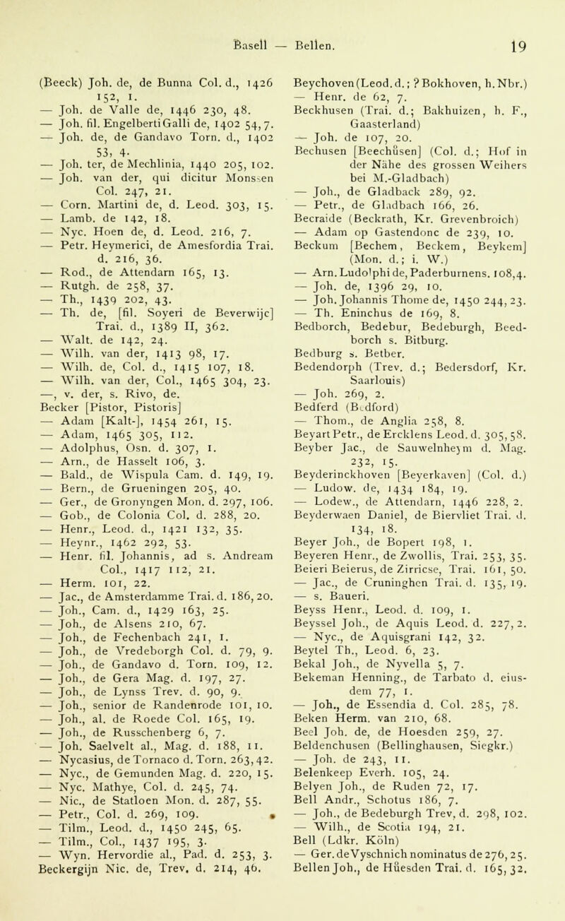 (Beeclc) Joh. de, de Bunna Col. d., 1426 152, I- — Joh. de Valle de, 1446 230, 48. — Joh. fil. EngelbertiGalli de, 1402 54,7. — Joh. de, de Gandavo Torn. d., 1402 53, 4- — Joh. ter, de Mechlinia, 1440 205, 102. — Joh. van der, qui dicitur Monssen Col. 247, 21. — Com. Martini de, d. Leod. 303, 15. — Lamb. de 142, 18. — Nyc. Hoen de, d. Leod. 216, 7. — Petr. Heymerici, de Amesfordia Trai. d. 216, 36. — Rod., de Attendam 165, 13. — Rutgh. de 258, 37. — Th., 1439 202, 43. — Th. de, [fil. Soyeri de Beverwijc] Trai. d., 1389 II, 362. — Walt, de 142, 24. — Willi, van der, 1413 98, 17. — Willi, de, Col. d., 1415 107, 18. — Wilh. van der, Col., 1465 304, 23. —, v. der, s. Rivo, de. Becker [Pistor, Pistoris] — Adam [Kalt-], 1454 261, 15. — Adam, 1465 305, 112. — Adolphus, Osn. d. 307, 1. — Arn., de Hasselt 106, 3. — Bald., de Wispula Cam. d. 149, 19. — Bern., de Grueningen 205, 40. — Ger., de Gronyngen Mon. d. 297, 106. — Gob., de Colonia Col. d. 288, 20. — Henr., Leod. d., 1421 132, 35. — Heynr., 1462 292, 53. — Henr. fil. Johannis, ad s. Andream Col., 1417 112, 21. — Herrn. 101, 22. — Jac, de Amsterdamme Trai. d. 186, 20. — Joh., Cam. d., 1429 163, 25. — Joh., de Alsens 210, 67. — Joh., de Fechenbach 241, I. — Joh., de Vredeborgh Col. d. 79, 9. — Joh., de Gandavo d. Torn. 109, 12. — Joh., de Gera Mag. d. 197, 27. — Joh., de Lynss Trev. d. 90, 9. — Joh., senior de Randenrode ioi, 10. — Joh., al. de Roede Col. 165, 19. — Joh., de Russchenberg 6, 7. — Joh. Saelvelt al., Mag. d. 188, 11. — Nycasius, de Tornaco d. Torn. 263,42. — Nyc, de Gemunden Mag. d. 220, 15. — Nyc. Mathye, Col. d. 245, 74. — Nie, de Statloen Mon. d. 287, 55. — Petr., Col. d. 269, 109. . — Tilm., Leod. d., 1450 245, 65. — Tilm., Col., 1437 195, 3- — Wyn. Hervordie al., Päd. d. 253, 3. Beckergijn Nie. de, Trev. d. 214, 4b. Beychoven(Leod.d.; ?Bokhoven, h.Nbr.) — Henr. de 62, 7. Beckhusen (Trai. d.; Bakhuizen, h. F., Gaasterland) — Joh. de 107, 20. Bechusen [Beechüsen] (Col. d.; Hof in der Nähe des grossen Weihers bei M.-Gladbach) — Joh., de Gladback 289, 92. — Petr., de Gladbach 166, 26. Becraide (Beckrath, Kr. Grevenbroich) — Adam op Gastendonc de 239, 10. Beckum [Bechern, Beckem, Beykem] (Mon. d.; i. W.) — Arn.Ludolphide, Paderburnens. 108,4. — Joh. de, 1396 29, 10. — Joh. Johannis Thome de, 1450244,23. — Th. Eninchus de 169, 8. Bedborch, Bedebur, Bedeburgh, Beed- borch s. Bitburg. Bedburg s. Betber. Bedendorph (Trev. d.; Bedersdorf, Kr. Saarlouis) — Joh, 269, 2. Bedferd (B^dford) — Thom., de Anglia 258, 8. BeyartPetr., deErcklens Leod.d. 305,5s. Beyber Jac, de Sauwelnhejm d. Mag. 232, 15- Beyderinckhoven [Beyerkaven] (Col. d.) — Ludow. de, 1434 184, 19. — Lodew., de Attendarn, 1446 228, 2. Beyderwaen Daniel, de Biervliet Trai. d. 134, 18- Beyer Joh., de Bopert 198, 1. Beyeren Henr., de Zwollis, Trai. 253, 35. Beieri Beierus, de Zirricse, Trai. 161,50. — Jac., de Cruninghcn Trai. d. 135, 19. — s. Baueri. Beyss Henr., Leod. d. 109, 1. Beyssel Joh., de Aquis Leod. d. 227, 2. — Nyc, de Aquisgrani 142, 32. Beytel Th., Leod. 6, 23. Bekal Joh., de Nyvella 5, 7. Bekeman Henning., de Tarbato d. eius- dem 77, 1. — Joh., de Essendia d. Col. 285, 78. Beken Herrn, van 210, 68. Beel Joh. de, de Hoesden 259, 27. Beldenchusen (Bellinghausen, Siegkr.) — Joh. de 243, II. Belenkeep Everh. 105, 24. Beiyen Joh., de Rüden 72, 17. Bell Andr., Schotus 186, 7. — Joh., de Bedeburgh Trev, d. 298, 102. — Wilh., de Scotia 194, 21. Bell (Ldkr. Köln) — Ger. deVyschnichnominatus de 276,25. Bellen Job., de Hüesden Trai. d. 165,32,