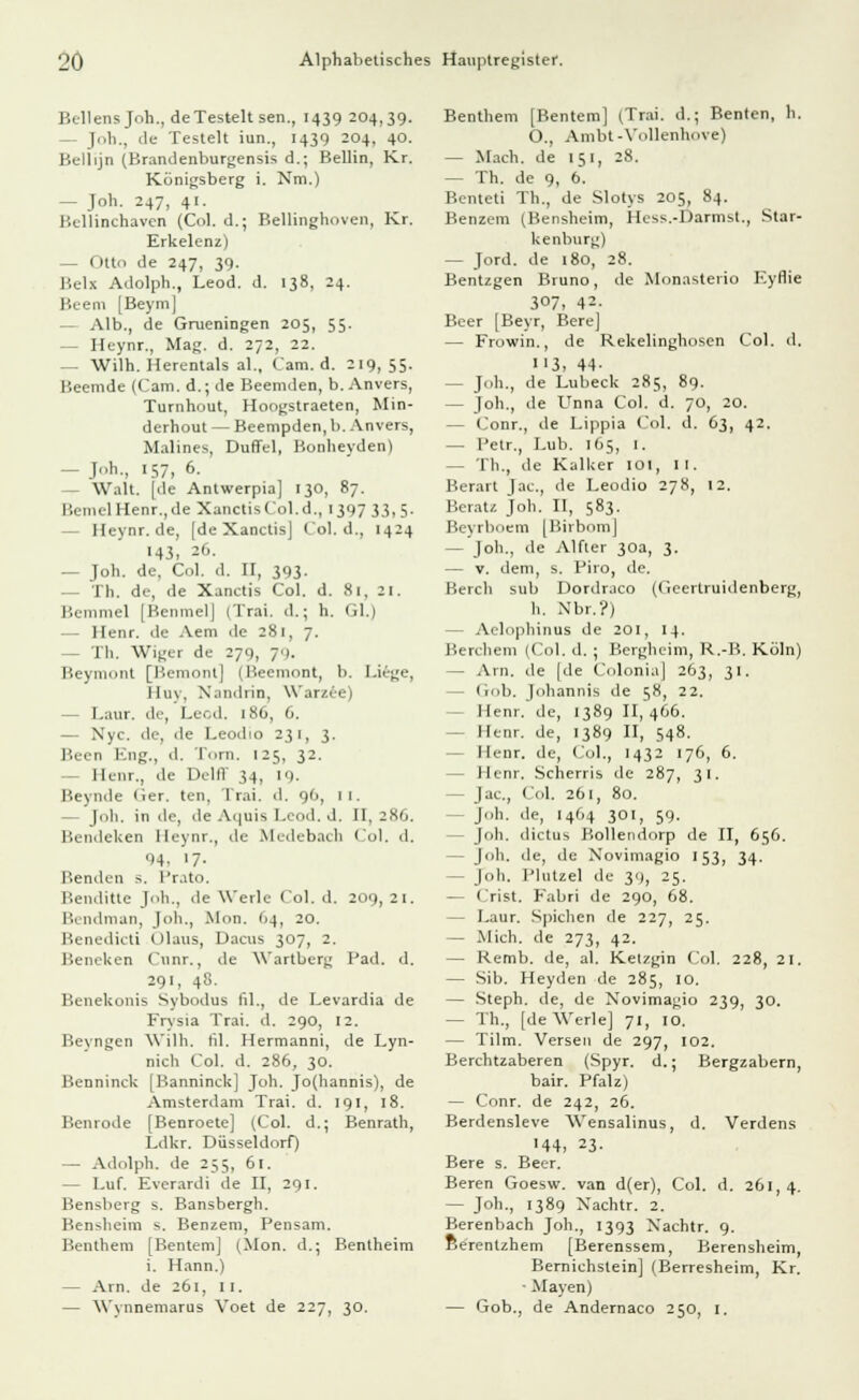 Bellensjoh., de Testelt sen., 1439 204,39. 40. Kr. Kr. 81, ZI. Gl.) Lieg ]<>h., de Testelt iun., 1439 204, Bellijn (Brandenburgensis d.; Beilin, Königsberg i. Nrn.) — Job. 247, 41. Bellinchaven (Col. d.; Bellinghoven, Erkelenz) — Otto de 247, 39. I'.l-Ix Adolph., Leod. d. 138, 24. Beem [Beym] — Alb., de Grueningen 205, 55. — Heynr., Mag. d. 272, 22. — Wilh. Herentals al., Cam. d. 219,55. Beemde (Cam. d.; de Beemden, b. Anvers, Turnhout, Hoogstraeten, Min- derhout — Beempden, b. Anvers, Malines, Düffel, Bonheyden) — Joh., 157, 6. — Walt, [de Antwerpia] 130, 87. BemtlHenr.,de XanctisCol.d., 1397 33,5. — Heynr.de, [de Xanctis) Col. d., 1424 143, 26. — Joh. de, Col. d. II, 393- — Th. de, «le Xanctis Col. d. Bemmel [ßenmelj (Trai. d.; h. — Henr. de Aem de 281, 7. - Th. Wiger de 279, 79. Beymont [Bemont] (Beemont, b. Huy, Xandrin, Warzie) - Laur. de, Leod. 186, 6. — Nyc. de, de Leodio 231, 3. Been Eng., d. Tom. 125, 32. Henr., de Delff 34, 19. Beynde (ier. ten. Trai. d. 90, 11. |oh. in de, 'le Aquis Leod, d. II, 286. Bendeken Heynr., de Medebach Col. d. 94, >7- Benden s. Prato. Benditte Joh., de Werk- Col. d. Bendman, Joh., Mon. 04, 20. Benedict! Olaus, Dacus 307, 2. Beneken Cunr., de Wartberg 291, 48. Benekonis Sybodus fil., de Levardia de Frysia Trai. d. 290, 12. Bevngen Wilh. fil. Hermanni, de Lyn- nich Col. d. 286, 30. Benninck [Banninck] Joh. Jo(hannis), de Amsterdam Trai. d. 191, 18. Benrode [Benroete] (Col. d.; Benrath, Ldkr. Düsseldorf) — Adolph, de 255, 61. — Luf. Everardi de II, 291. Bensberg s. Bansbergh. Bensheim s. Benzem, Pensam. Benthem [Bentem] (Mon. d. i. Hann.) — Arn. de 261, 11. — Wynnemarus Voet de 22 209 21. Päd. d. Bentheim 3°- Benthem [Bentem] (Trai. d.j Benten, h. O., Ambt-Vollenh(.ve) — Mach, de 151, 28. — Th. de 9, 6. Benteti Th., de Slotys 205, 84. Benzem (Bensheim, Hcss.-Darmst., Star- kenburg) — Jord. de 180, 28. Bentzgen Bruno, de Monasteno Eyflie 307, 42- Beer [Beyr, Bere] — Frowin., de Rekelinghosen Col. d. 113, 44- — Job., de Lübeck 285, 89. — Joh., de Unna Col. d. 70, 20. — Conr., de Lippia Col. d. 63, 42. — Petr., Lub. 165, 1. - Th., de Kalker 101, 11. Berart Jac, de Leodio 278, 12. Beratz Joh. II, 583. Beyrboem [Birbom] — Joh., de Alfter 30a, 3. — v. dem, s. Piro, de. Berch sub Dordraco (Geertruidenberg, h. N'br.?) - Aelophinus de 201, 14. Berchem (Col. d. ; Bergheim, R.-B. Köln) — Arn. de [de Colonia] 263, 31. - Gob. Johannis de 58, 22. - Henr. de, 1389 11,466. - Henr. de, 1389 II, 548. Henr. de, Col., 1432 176, 6. Henr. Scherris de 287, 31. - Jac, Col. 261, 80. Joh, de, 1464 301, 59. - Joh. dictus Bollendorp de II, 656. - Job. de, de Xovimagio 153, 34. - Job. Plutzel de 3'), 25. — Crist. Fabri de 290, 68. - Laur. Spichen de 227, 25. — Mich, de 273, 42. — Remb. de, al. Ketzgin Col. 228, 21. — Sib. Heyden de 285, 10. — Steph. de, de Novimagio 239, 30. — Th., [de Werle] 71, 10. — Tum. Versen de 297, 102. Berchtzaberen (Spyr. d.; Bergzabern, bair. Pfalz) — Conr. de 242, 26. Berdensleve Wensalinus, d. Verdens ■44, 23. Bere s. Beer. Beren Goesw. van d(er), Col. d. 261,4. — Joh., 1389 Xachtr. 2. Berenbach Job., 1393 Xachtr. 9. Berentzhem [Berenssem, Berensheim, Bernichstein] (Berresheim, Kr. ■ Mayen) — Gob., de Andernaco 250, 1.