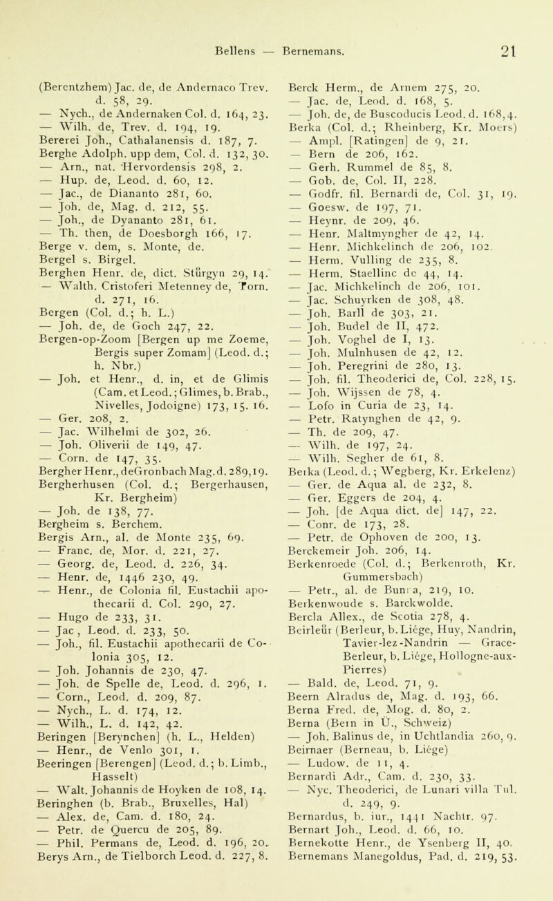 (Bercntzhem) Jac. de, de Andernaco Trev. d. 58, 29. — Nych., de Andernaken Col. d. 164, 23. — Wilh. de, Trev. d. 194, 19. Bererei Joh., Cathalanensis d. 187, 7. Berghe Adolph, upp dem, Col. d. 132, 30. — Arn., nat. 'Hervorderisis 298, 2. — Hup. de, Leod. d. 60, 12. — Jac, de Diananto 281, 60. — Joh. de, Mag. d. 212, 55. — Joh., de Dyananto 281, 61. — Th. then, de Doesborgh 166, 17. Berge v. dem, s. Monte, de. Bergel s. Birgel. Berghen Henr. de, dict. Stflrgyn 29, 14. — Walth. Cristoferi Metenney de, Torn. d. 271, 16. Bergen (Col. d.; h. L.) — Joh. de, de Goch 247, 22. Bergen-op-Zoom [Bergen up me Zoeme, Bergis super Zomam] (Leod. d.; h. Nbr.) — Joh. et Henr., d. in, et de Glimis (Cam. etLeod.;Glimes, b.Brab., Nivelles, Jodoigne) 173, 15. 16. — Ger. 208, 2. — Jac. Wilhelmi de 302, 26. — Joh. Oliverii de 149, 47. - Corn. de 147, 35. Bergher Henr., deGronbach Mag.d. 289,19. Bergherhusen (Col. d.; Bergerhausen, Kr. Bergheim) — Joh. de 138, 77. Bergheim s. Berchem. Bergis Arn., al. de Monte 235, 69. — Franc, de, Mor. d. 221, 27. — Georg, de, Leod. d. 226, 34. — Henr. de, 1446 230, 49. — Henr., de Colonia fil. Eustachii apo- thecarii d. Col. 290, 27. — Hugo de 233, 31. — Jac , Leod. d. 233, 50. — Joh., fil. Eustachii apothecarii de Co- lonia 305, 12. — Joh. Johannis de 230, 47. — Joh. de Spelle de, Leod. d. 296, 1. — Corn., Leod. d. 209, 87. — Nych., L. d. 174, 12. — Wilh., L. d. 142, 42. Beringen [Berynchen] (h. L., Helden) — Henr., de Venlo 301, I. Beeringen [Berengen] (Leod. d.; b.Limb., Hasselt) — Walt. Johannis de Hoyken de 108, 14. Beringhen (b. Brab., Bruxelles, Hai) — Alex, de, Cam. d. 180, 24. — Petr. de Quercu de 205, 89. — Phil. Permans de, Leod. d. 196, 20, Berys Arn., de Tielborch Leod. d. 227, 8. Berck Herrn., de Arnem 275, 20. — Jac. de, Leod. d. 168, 5. — Joh. de, de Buscoducis Leod. d. 168,4. Berka (Col. d.; Rheinberg, Kr. Moers) - Ampi. [Ratingen] de 9, 21. — Bern de 206, 162. - Gerh. Rummel de 85, 8. — Gob. de, Col. II, 228. — Godfr. fil. Bernardi de, Col. 31, 19. — Goesw. de 197, 71. - Heynr. de 209, 46. - Henr. Maltmyngher de 42, 14. — Henr. Michkelinch de 206, 102. — Herrn. Vulling de 235, 8. — Herrn. Staellinc de 44, 14, — Jac. Michkelinch de 206, 101. — jac. Schuyrken de 308, 48. — Joh. Barll de 303, 21. — Joh. Budel de II, 472. — Joh. Voghel de I, 13. — Joh. Mulnhusen de 42, 12. — Joh. Peregrini de 280, 13. — Joh. fil. Theoderici de, Col. 228, 15. — Joh. Wijssen de 78, 4. — Lofo in Curia de 23, 14. — Petr. Ratynghen de 42, 9. — Th. de 209, 47. — Willi, de 197, 24. — Wilh. Segher de 61, 8. Beika (Leod. d.; Wegberg, Kr. Erkelenz) — Ger. de Aqua al. de 232, 8. — Ger. Eggers de 204, 4. — Joh. [de Aqua dict. de] 147, 22. — Conr. de 173, 28. — Petr. de Ophoven de 200, 13. Berckemeir Joh. 206, 14. Bcrkenroede (Col. d.; Berkenroth, Kr. Gummersbach) — Petr., al. de Bun: a, 219, 10. Berkenwoude s. Barckwolde. Bercla Allex., de Scotia 278, 4. Bcirleür (Berleur, b. Liege, Huy, Nandrin, Taviei-lez-Nandrin — Grace- Berleur, b. Liege, Hollogne-aux- Pierres) — Bald, de, Leod. 71, 9. Beern Alradus de, Mag. d. 193, 66. Berna Fred, de, Mog. d. 80, 2. Berna (Bein in Ü., Schweiz) — Joh. Balinus de, in Uchtlandia 260, 9. Beirnaer (Berneau, b. Liege) — Ludow. de 11, 4. Bernardi Adr., Cam. d. 230, 33. — Nyc. Theoderici, de Lunari villa Tul. d. 249, 9. Bernardus, b. iur., 1441 Nachlr. 97. Bernart Joh., Leod. d. 66, 10. Bernekotte Henr., de Ysenberg II, 40. Bernemans Manegoldus, Päd. d. 219, 53.