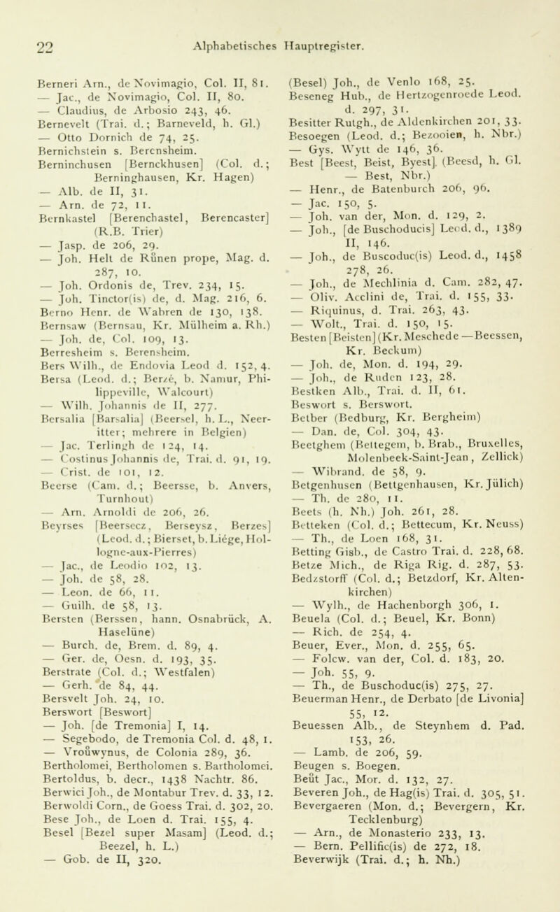 Berneri Arn., ile Xovimagio, Col. II, 8l. — Jac, de Novimagio, Col. II, 80. - Claudius, de Arbosio 243, 46. Bernevelt (Trai. d.; Barneveld, b. Gl.) — Otto Dornich de 74, 25. Bernichstein s. Bercnsheim. Berninchusen [Bernckhusen] (Col. d.; Berninghausen, Kr. Hagen) — Alb. de II, 31. — Arn. de 72, II. Bernkastei [Berenchastel, Berencaster] (R.B. Trier) — Jasp. de 206, 29. — joh. Hell de Runen prope, Mag. d. 287, 10. - Joh. Ordonis de, Trev. 234, 15. — Joh. Tinctor(is) de, d. Mag. 216, 6. Bcrnn Henr. de Wabren de 130, 138. Bcrnsaw (Bernsau, Kr. Mülheim a. Rh.) — Joh. de, Col. 100, 13. Berresheim s. Berensheim. Bers Willi., de Endovia Leod d. 152,4. Bersa (Leod. d.; Ber/e, 1». X.iniur, Phi- lippeville, Walcourt) - Wilh. Johannis de II, 277. Bersalia [Barsalia] (Beersei, h.L., Xecr- ittei; mehrere in Belgien) Jac. Terlingh de 124, 14. — Costinus Johannis de, Trai. d. 01. 10. Crist. de 101, 12. Beerte (('am. d.; Beersse, b. Anvers, Turnhout) — Arn. AinoMi de 206, 26. Beyrses [Bcersecz, Berseysz, Berzes] (Leod. d.; Bierset, b. Liege. 1 [ol- logne-aux-Pierres) fac, de Leodio in;, 13. — Joh. de 58, 28. — Leon, de (>i>. 1 1. -- Guilh. de 58, 13. Bersten (Berssen, hann. Osnabrück, A. Haselüne) — Burch. de, Brem. d. 89, 4. — Ger. de, Oesn. d. 193, 35. Berstrate (Col. d.; Westfalen) — Gerli. de 84. 44. Bersvelt Joh. 24, 10. Berswort [Beswort] — Joh. [de Tremonia] I, 14. — Segebodo, de Tremonia Col. d. 48, 1. — Vroüwynus, de Colonia 289, 36. Bertholomei, Bertholomen s. Bartholomei. Bertoldus, b. deer., 1438 X'achtr. 86. Berwici Joh., de Montabur Trev. d. 33, 12. Berwoldi Corn., de Goess Trai. d. 302, 20. Bese Joh., de Loen d. Trai. 155, 4. Besel [Bezel super Masam] (Leod. d.; Beezel, h. L.) — Gob. de II, 320. (Besel) Joh., de Venlo 168, 25. Beseneg Hub., de Hertzogenroede Leod. d. 297, 31. Besitter Rulgh., de AldcnUirchcn 201, 33. Besoegen (Leod. d.; Bezooie», h. Xbr.) — Gys. Wytt de 146, 36. Best [Beest, Beist, Byest], (Beesd, h. Gl. — Best, Xbr.) — Henr., de Batenburch 206, 9b. — Jac 150, 5- — Joh. van der, Mein. d. 129, 2. — Joh., [deBuschoducisJLecd.il., 1389 II, 146. — Joh., de Buscoduc(is) Leod. d., 1458 278, 26. — Joh., de Mechlinia d. Cam. 282, 47. — Oliv. Acclini de, Trai. d. 155, 33. — Riquinus, d. Trai. 263, 43. - Wolt., Trai. d. 150, 15. Besten [Beistcn] (Kr. Meschede —Beessen, Kr. Beckum) — Joh. de, Mon. d. 194, 29. - Joh., de Rüden 123, 28. Bes'lken Alb., Trai. d. II, 61. Beswort s. Berswort. Betber (Bedburg, Kr. Bergheim) - Dan. de, Col. 304, 43. Beetghem (Beltegem, b. Brab., Bruxelles, Molenbeek-Saint-Jcan , Zellick) Wibrand. de 58, 9. Betgenhuscn (Bettgenhausen, Kr.Jülich) - Th. de 280, 11. Beets (h. Nh.) Joh. 261, 28. Betteken (Col. d.; Bcttecum, Kr. Neuss) Th., de Loen 168, 31. Betting Gisb., de Castro Trai. d. 228, 68. Betze Mich., de Riga Rig. d. 287, 53. Bedzstorff (Col. d.; Betzdorf, Kr. Alten- kirchen) — Wylh., de Hachenborgh 306, I. Beuela (Col. d.; Beuel, Kr. Bonn) — Rieh, de 254, 4. Beuer, Ever., Mon. d. 255, 65. — Folcw. van der, Col. d. 183, 20. — Joh. 55, 9. — Th., de Buschoduc(is) 275, 27. Beuerman Henr., de Derbato [de Livonia] 55, 12- Beuessen Alb., de Steynhem d. Päd. 53, 26. — Lamb. de 206, 59. Beugen s. Boegen. Beut Jac, Mor. d. 132, 27. Beveren Joh., de Hag(is) Trai. d. 305,51. Bevergaeren (Mon. d.; Bevergern, Kr. Tecklenburg) — Arn., de Monasterio 233, 13. — Bern. Pellific(is) de 272, 18. Beverwijk (Trai. d.; h. Nh.)