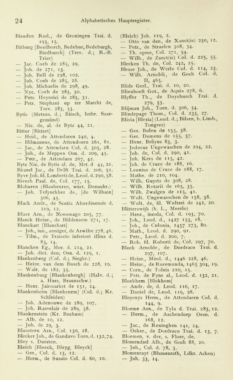 Bisudcn Rod., de Groningen Trai. d. 193, >5- Bitburg [Beedborch, Bedebur, Bedeburgh, Biedburch] (Trev. d.; R.-B. Trier) — Jac. Coeb de 285, 29. — Joh. de 271, 13. — Joh. Bell de 298, 102. — Joh. Coeb de 285, 28. — Joh. Michaelis de 298, 49. — Nyc. Coeb de 285, 30. — Petr. Heynrici de 285, 31. — Petr. Stephani op ter Marcht de, Trev. 283, 53. Bytis i.Metens. d.; Bitsch, lothr. Saar- gemünd) — Nie. de, al. de Bytz 44, 21. Bitter [Bitten] — Heid., de Attcndaren 240. 4. — Hilmannus, de Attcndnern 261, 81. — Jac, de Attendarn Col. d. 305, 28. — Joh., de Meppen Osn. d. 209, 45. — Petr., de Attendarn 267, 42. Bytz Nie. de Bytis al. de, Met. d 44, 21. Bitzeel Jac, de Helft Trai. d. 206, 51. Byvejoh, lil. Lambertide,Leod.d.290, 58. Bivech Paul, de, Col. 177, 15. Bl.ihuren (Blaubeuren, WÜrt. Donaukr.} — Joh, Tefynckher de, [de Wilhain] 306, 45- Black Amlr., de Scotia Abordincnsis d. 219, 12. Blaet Arn,, de Novomago 205, 77. Blanck Heinr., de Ilildensem 271, 17. Blanckart [Blanchart] — Joh., iun,, armiger, <ic Arwilre 278, 46. — Tilm., de Traiecto inferiori illius d. 83, H- Blancken Kg., Mor. d. 214, 21. — Joh. dict. den, Osn. d. 129, I. Blankcnberg (Col. d.; Siegkr.) — Heinr. van dem Busch de 228, 19. — Walr. de 182, 35. Blankenburg [Blankenbergh] (Halv. d.; a. Harz, Braunschw.) — Henr. Jairmarket de 151, 24. Blankenheim [Blankenem] (Col. d.; Kr. Schieiden) — Joh. Adenouwe de 289, 107. — Joh. Rasselair de 289, 58. Blankenstein (Kr. Bochum) — Alb. de 10, 12. — Joh. de 29, 3. Blausteen Arn., Col. 130, 28. Blecker Joh., de Gandavo Torn.d. 132,74. Bley s. Dursten. Bleich [Bleeck, Bleyg, Bleyck] — Ger., Col. d. 13, 12. — Herrn., de Susato Col. d. 60, 10. (Bleich) Joh. 119, 2. — Otto van den, de Xanct(is) 250, 12. — Petr., de Straelen 308, 34. — Th. opme, Col. 271, 54. — Witt., de Zanct(is) Col. d. 225, 55. Bleeken Th. de, Col. 242, 25. Blesse Joh., de 'Werle Col. d. 114, 23. — Witt. Amoldi, de Goch Col. d. II, 465- Blide Gerl., Trai. d. 10, 20. Blienhoeft Got., de Aquis 278, 6. Blyffer Th., de Doysburch Trai. d. 279, 53- Blijman Joh., Tom. d. 306, 54. Blindepage Thom., Col. d. 233, 27. Blisia [Blesia] (Leod. d.; Bilsen, b. Limb., Tongres) — Ger. Bolen de 155, 38. — Ger. Domens de 155, 37. — Henr. Brüyns 83, 3. — Jodocus Ungewaschen de 294, 22. — Joh. de, Col. d. 290, 41. - Joh. Kers de 115, 42. — Joh. de Cruce de 188, id. — Leonius de Cruce de 188, 17. — Mathe, de 210, 104. — Witt. Guyrtz de 308, 28. — Witt. Rotarii de 165, 35. — Witt. Zwalgen de II5, 41. — Wolt. Ungewasschen de 158, 38. — Wolt. de, fil. Wolteri de 242, 20. Blitterswijk (h. I-, Meerlo) - Henr., incola, Col. d. 193, 70. — Joh., Leod. d., 1427 153, 18. — Joh., de Colonia, 1457 273, 80. — Math., Leod. d. 290, 91. — Petr., Leod. d. 200, 7. — Rob. fil. Roberti de, Col. 297, 70. Block Arnolde, de Dordraco Trai. d. 297, 107. — Heinr., Mind. d., 1446 228, 46. — Heinr., de Ruremunda, 1465 304, 19. — Com., de Tolnis 210, 15. — Petr. de Fyne al., Leod. d. 132, 21. Blockhem [Blokhom[ — Andr. de, d. Leod. 116, 17. — Daniel de, Leod. 119, 28. Bloycuys Herrn., de Attendaem Col. d. H4, 9- Bloeme Am., de Tyla d. Trai. 283, 12. — Herrn., de Aschendorp Oesn. d. 168, 12. — Jac, de Reninghen 141, 24. — Ocker., de Dordraco Trai. d. 13, 7. Bloemen, v. der, s. Flore, de. Blomendael Alb., de Goch 88, 20. — Joh., Col. d. 78, 3. Blomenrayt (Blumenrath, Ldkr. Achen) — Joh. 33, 14.